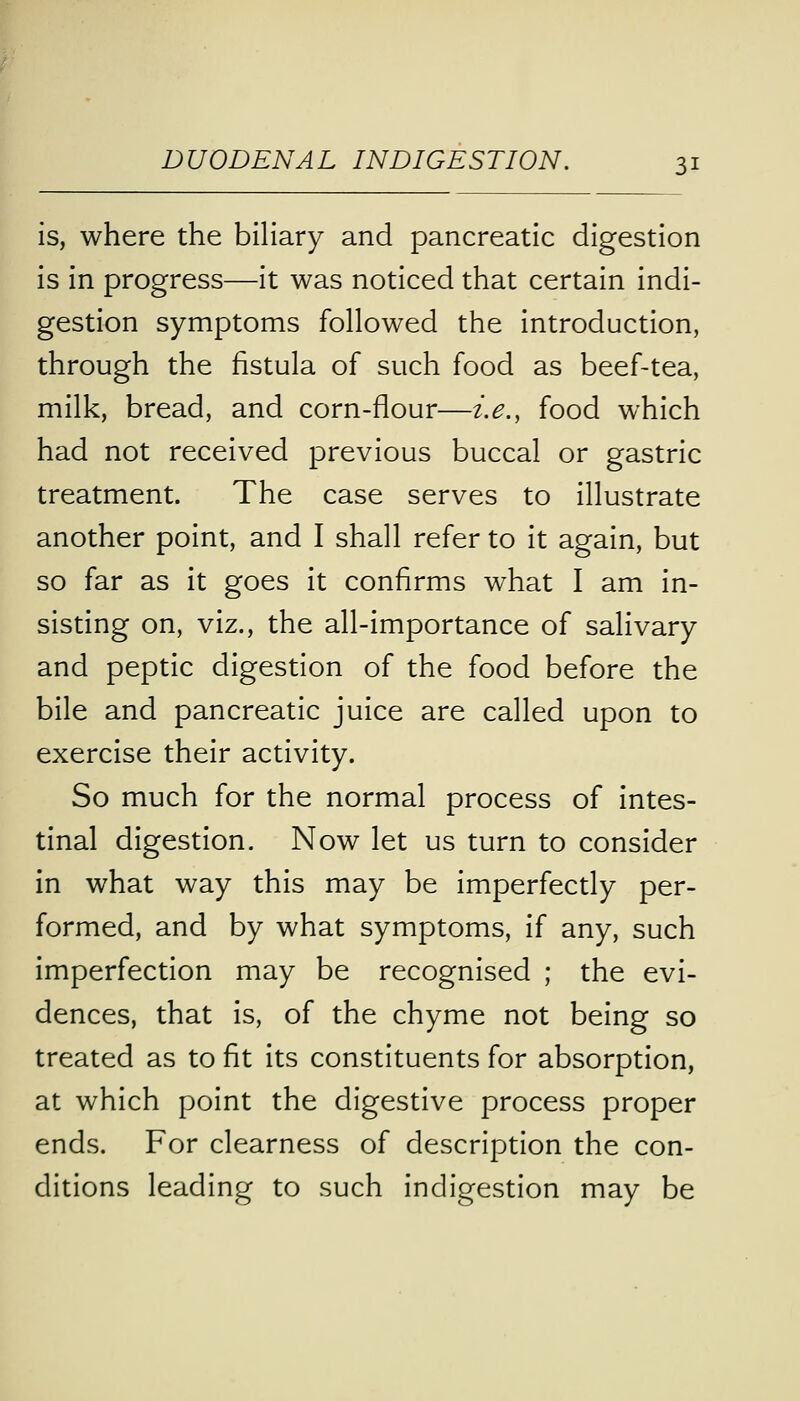 is, where the biliary and pancreatic digestion is in progress—it was noticed that certain indi- gestion symptoms followed the introduction, through the fistula of such food as beef-tea, milk, bread, and corn-flour—i.e., food which had not received previous buccal or gastric treatment. The case serves to illustrate another point, and I shall refer to it again, but so far as it goes it confirms what I am in- sisting on, viz., the all-importance of salivary and peptic digestion of the food before the bile and pancreatic juice are called upon to exercise their activity. So much for the normal process of intes- tinal digestion. Now let us turn to consider in what way this may be imperfectly per- formed, and by what symptoms, if any, such imperfection may be recognised ; the evi- dences, that is, of the chyme not being so treated as to fit its constituents for absorption, at which point the digestive process proper ends. For clearness of description the con- ditions leading to such indigestion may be
