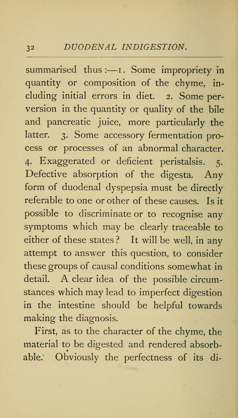 summarised thus:—i. Some impropriety in quantity or composition of the chyme, in- cluding initial errors in diet. 2. Some per- version in the quantity or quality of the bile and pancreatic juice, more particularly the latter. 3. Some accessory fermentation pro- cess or processes of an abnormal character. 4. Exaggerated or deficient peristalsis. 5. Defective absorption of the digesta. Any form of duodenal dyspepsia must be directly referable to one or other of these causes. Is it possible to discriminate or to recognise any symptoms which may be clearly traceable to either of these states ? It will be well, in any attempt to answer this question, to consider these groups of causal conditions somewhat in detail. A clear idea of the possible circum- stances which may lead to imperfect digestion in the intestine should be helpful towards making the diagnosis. First, as to the character of the chyme, the material to be digested and rendered absorb- able/ Obviously the perfectness of its di-