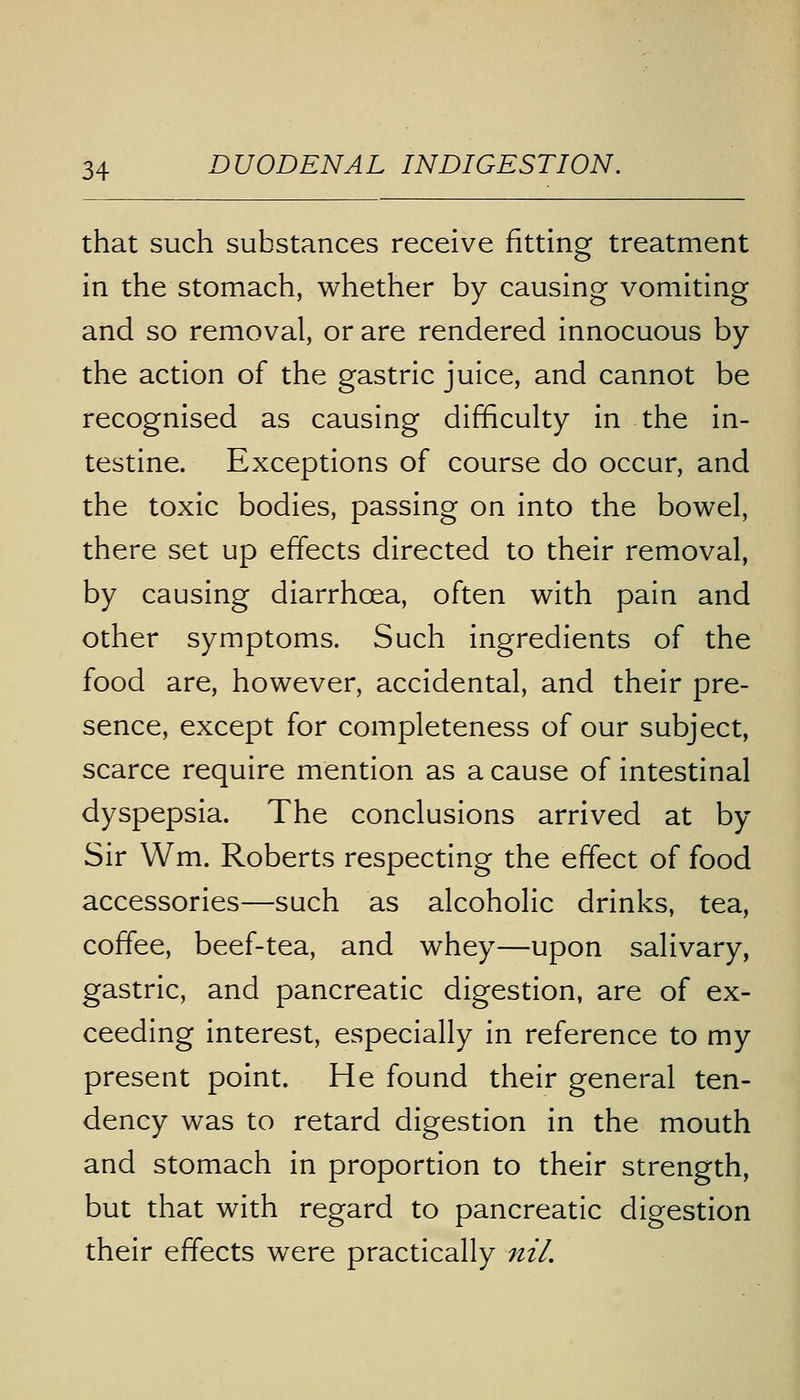 that such substances receive fitting treatment in the stomach, whether by causing vomiting and so removal, or are rendered innocuous by the action of the gastric juice, and cannot be recognised as causing difficulty in the in- testine. Exceptions of course do occur, and the toxic bodies, passing on into the bowel, there set up effects directed to their removal, by causing diarrhoea, often with pain and other symptoms. Such ingredients of the food are, however, accidental, and their pre- sence, except for completeness of our subject, scarce require mention as a cause of intestinal dyspepsia. The conclusions arrived at by- Sir Wm. Roberts respecting the effect of food accessories—such as alcoholic drinks, tea, coffee, beef-tea, and whey—upon salivary, gastric, and pancreatic digestion, are of ex- ceeding interest, especially in reference to my present point. He found their general ten- dency was to retard digestion in the mouth and stomach in proportion to their strength, but that with regard to pancreatic digestion their effects were practically nil.