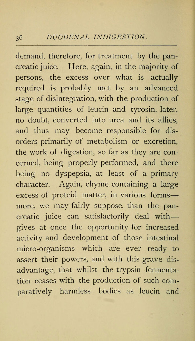 demand, therefore, for treatment by the pan- creatic juice. Here, again, in the majority of persons, the excess over what is actually required is probably met by an advanced stage of disintegration, with the production of large quantities of leucin and tyrosin, later, no doubt, converted into urea and its allies, and thus may become responsible for dis- orders primarily of metabolism or excretion, the work of digestion, so far as they are con- cerned, being properly performed, and there being no dyspepsia, at least of a primary character. Again, chyme containing a large excess of proteid matter, in various forms— more, we may fairly suppose, than the pan- creatic juice can satisfactorily deal with— gives at once the opportunity for increased activity and development of those intestinal micro-organisms which are ever ready to assert their powers, and with this grave dis- advantage, that whilst the trypsin fermenta- tion ceases with the production of such com- paratively harmless bodies as leucin and