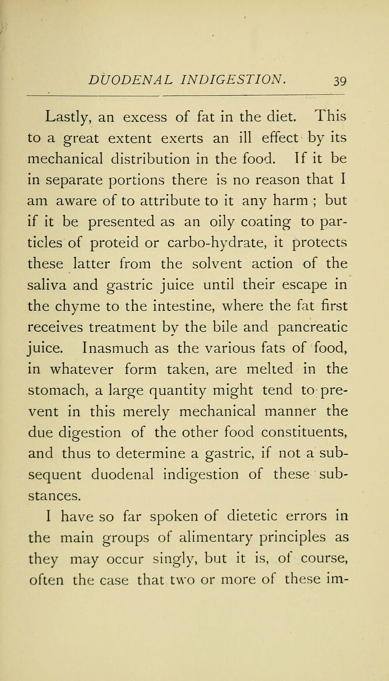 Lastly, an excess of fat in the diet. This to a great extent exerts an ill effect by its mechanical distribution in the food. If it be in separate portions there is no reason that I am aware of to attribute to it any harm ; but if it be presented as an oily coating to par- ticles of proteid or carbo-hydrate, it protects these latter from the solvent action of the saliva and gastric juice until their escape in the chyme to the intestine, where the fat first receives treatment by the bile and pancreatic juice. Inasmuch as the various fats of food, in whatever form taken, are melted in the stomach, a large quantity might tend to pre- vent in this merely mechanical manner the due digestion of the other food constituents, and thus to determine a gastric, if not a sub- sequent duodenal indigestion of these sub- stances. I have so far spoken of dietetic errors in the main groups of alimentary principles as they may occur singly, but it is, of course, often the case that two or more of these im-