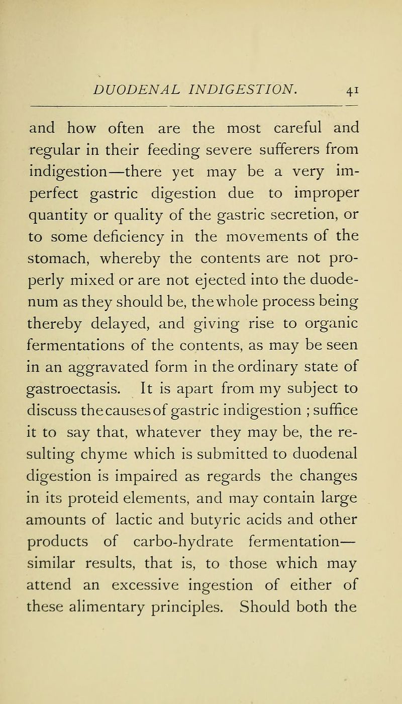 and how often are the most careful and regular in their feeding severe sufferers from indigestion—there yet may be a very im- perfect gastric digestion due to improper quantity or quality of the gastric secretion, or to some deficiency in the movements of the stomach, whereby the contents are not pro- perly mixed or are not ejected into the duode- num as they should be, the whole process being thereby delayed, and giving rise to organic fermentations of the contents, as may be seen in an aggravated form in the ordinary state of gastroectasis. It is apart from my subject to discuss thecausesof gastric indigestion ; suffice it to say that, whatever they may be, the re- sulting chyme which is submitted to duodenal digestion is impaired as regards the changes in its proteid elements, and may contain large amounts of lactic and butyric acids and other products of carbo-hydrate fermentation— similar results, that is, to those which may attend an excessive ingestion of either of these alimentary principles. Should both the