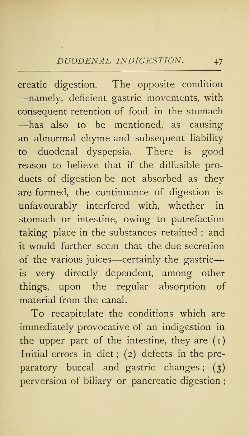 creatic digestion. The opposite condition —namely, deficient gastric movements, with consequent retention of food in the stomach —has also to be mentioned, as causing an abnormal chyme and subsequent liability to duodenal dyspepsia. There is good reason to believe that if the diffusible pro- ducts of digestion be not absorbed as they are formed, the continuance of digestion is unfavourably interfered with, whether in stomach or intestine, owing to putrefaction taking place in the substances retained ; and it would further seem that the due secretion of the various juices—certainly the gastric— is very directly dependent, among other things, upon the regular absorption of material from the canal. To recapitulate the conditions which are immediately provocative of an indigestion in the upper part of the intestine, they are (1) Initial errors in diet; (2) defects in the pre- paratory buccal and gastric changes; (3) perversion of biliary or pancreatic digestion ;