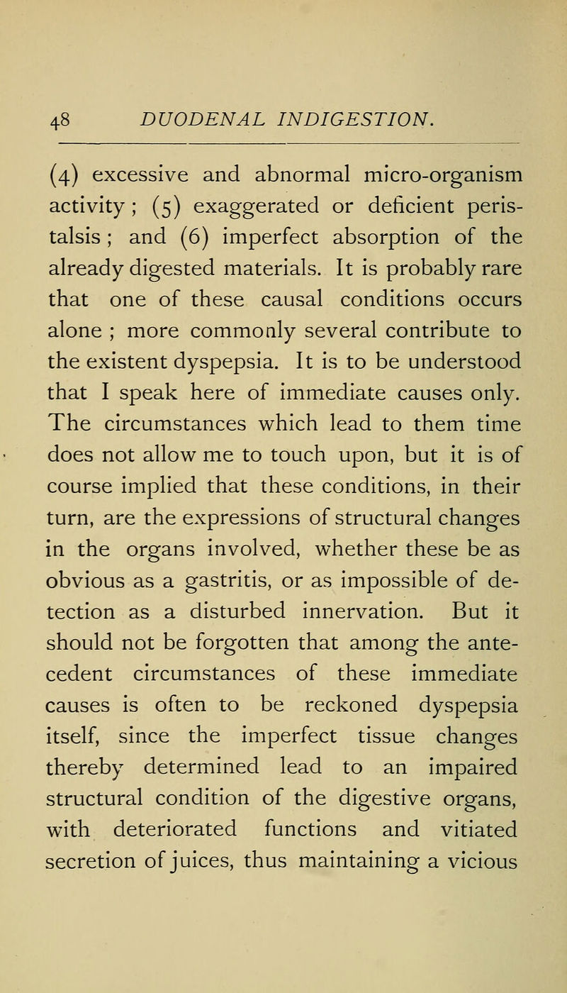 (4) excessive and abnormal micro-organism activity ; (5) exaggerated or deficient peris- talsis ; and (6) imperfect absorption of the already digested materials. It is probably rare that one of these causal conditions occurs alone ; more commonly several contribute to the existent dyspepsia. It is to be understood that I speak here of immediate causes only. The circumstances which lead to them time does not allow me to touch upon, but it is of course implied that these conditions, in their turn, are the expressions of structural changes in the organs involved, whether these be as obvious as a gastritis, or as impossible of de- tection as a disturbed innervation. But it should not be forgotten that among the ante- cedent circumstances of these immediate causes is often to be reckoned dyspepsia itself, since the imperfect tissue changes thereby determined lead to an impaired structural condition of the digestive organs, with deteriorated functions and vitiated secretion of juices, thus maintaining a vicious