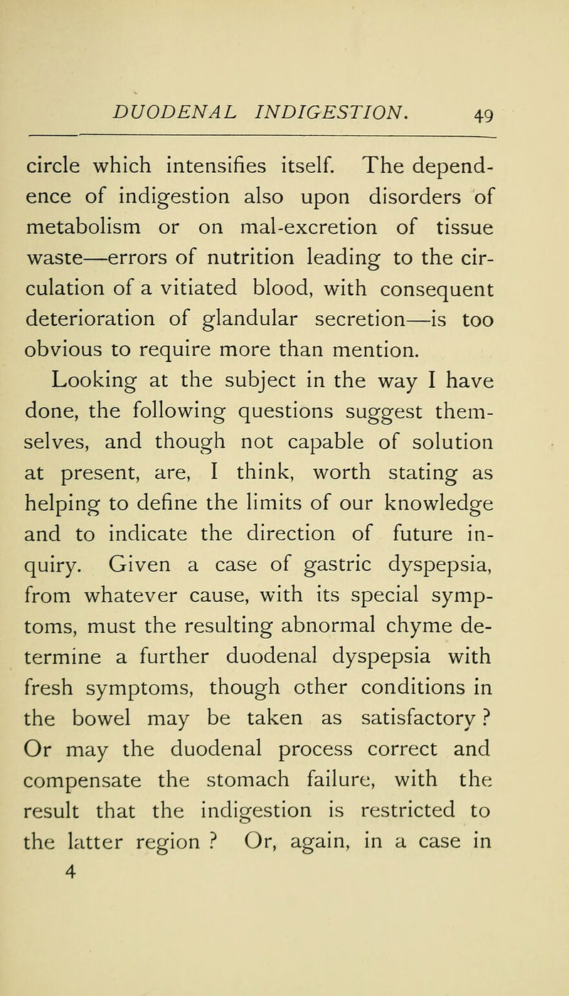 circle which intensifies itself. The depend- ence of indigestion also upon disorders of metabolism or on mal-excretion of tissue waste—errors of nutrition leading to the cir- culation of a vitiated blood, with consequent deterioration of glandular secretion—is too obvious to require more than mention. Looking at the subject in the way I have done, the following questions suggest them- selves, and though not capable of solution at present, are, I think, worth stating as helping to define the limits of our knowledge and to indicate the direction of future in- quiry. Given a case of gastric dyspepsia, from whatever cause, with its special symp- toms, must the resulting abnormal chyme de- termine a further duodenal dyspepsia with fresh symptoms, though other conditions in the bowel may be taken as satisfactory ? Or may the duodenal process correct and compensate the stomach failure, with the result that the indigestion is restricted to the latter region ? Or, again, in a case in 4