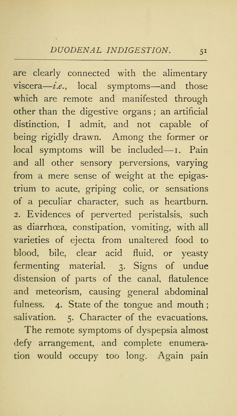 are clearly connected with the alimentary viscera—i.e., local symptoms—and those which are remote and manifested through other than the digestive organs ; an artificial distinction, I admit, and not capable of being rigidly drawn. Among the former or local symptoms will be included—1. Pain and all other sensory perversions, varying from a mere sense of weight at the epigas- trium to acute, griping colic, or sensations of a peculiar character, such as heartburn. 2. Evidences of perverted peristalsis, such as diarrhoea, constipation, vomiting, with all varieties of ejecta from unaltered food to blood, bile, clear acid fluid, or yeasty fermenting material. 3. Signs of undue distension of parts of the canal, flatulence and meteorism, causing general abdominal fulness. 4. State of the tongue and mouth ; salivation. 5. Character of the evacuations. The remote symptoms of dyspepsia almost defy arrangement, and complete enumera- tion would occupy too long. Again pain