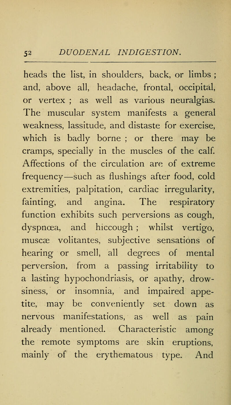 heads the list, in shoulders, back, or limbs ; and, above all, headache, frontal, occipital, or vertex ; as well as various neuralgias. The muscular system manifests a general weakness, lassitude, and distaste for exercise, which is badly borne ; or there may be cramps, specially in the muscles of the calf. Affections of the circulation are of extreme frequency—such as flushings after food, cold extremities, palpitation, cardiac irregularity, fainting, and angina. The respiratory function exhibits such perversions as cough, dyspnoea, and hiccough ; whilst vertigo, muscae volitantes, subjective sensations of hearing or smell, all degrees of mental perversion, from a passing irritability to a lasting hypochondriasis, or apathy, drow- siness, or insomnia, and impaired appe- tite, may be conveniently set down as nervous manifestations, as well as pain already mentioned. Characteristic among the remote symptoms are skin eruptions, mainly of the erythematous type. And
