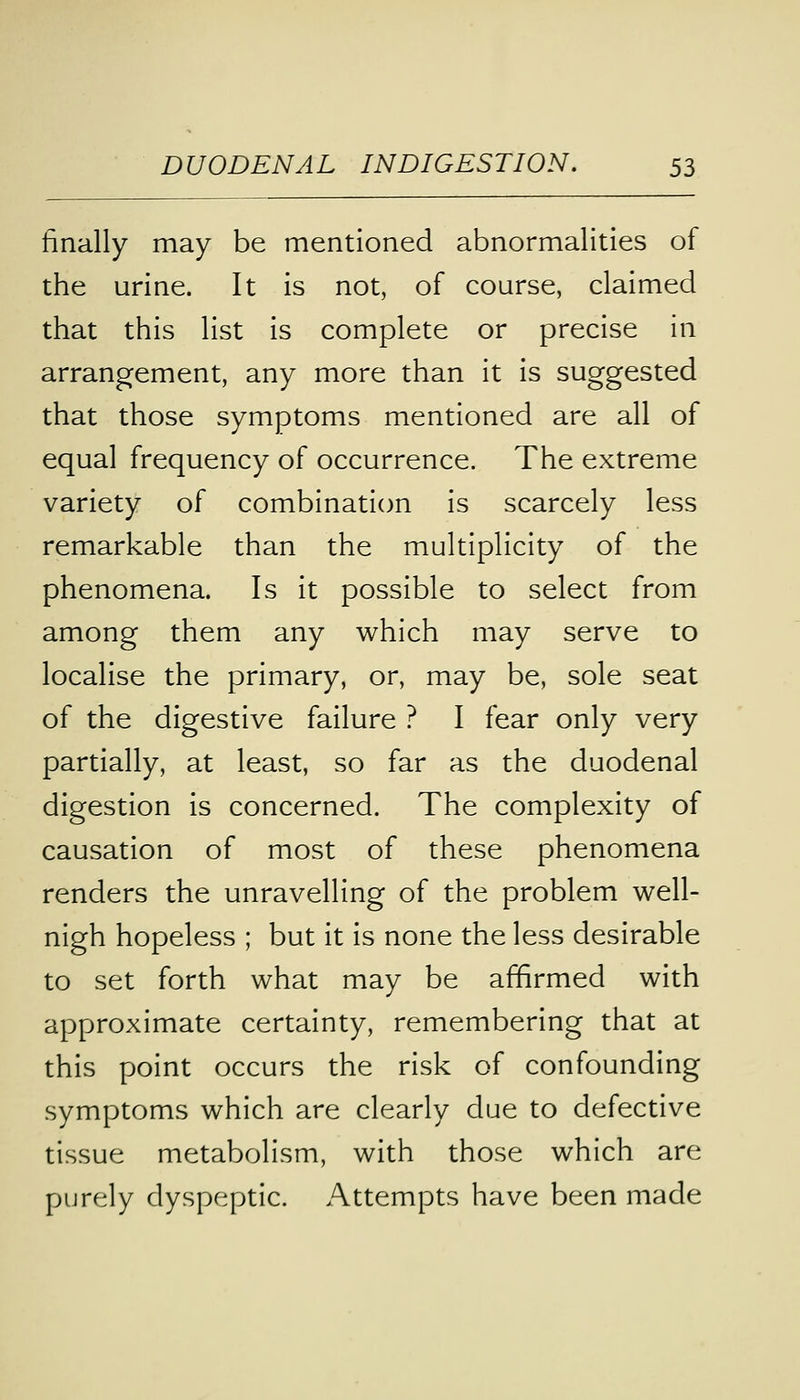finally may be mentioned abnormalities of the urine. It is not, of course, claimed that this list is complete or precise in arrangement, any more than it is suggested that those symptoms mentioned are all of equal frequency of occurrence. The extreme variety of combination is scarcely less remarkable than the multiplicity of the phenomena. Is it possible to select from among them any which may serve to localise the primary, or, may be, sole seat of the digestive failure ? I fear only very partially, at least, so far as the duodenal digestion is concerned. The complexity of causation of most of these phenomena renders the unravelling of the problem well- nigh hopeless ; but it is none the less desirable to set forth what may be affirmed with approximate certainty, remembering that at this point occurs the risk of confounding symptoms which are clearly due to defective tissue metabolism, with those which are purely dyspeptic. Attempts have been made