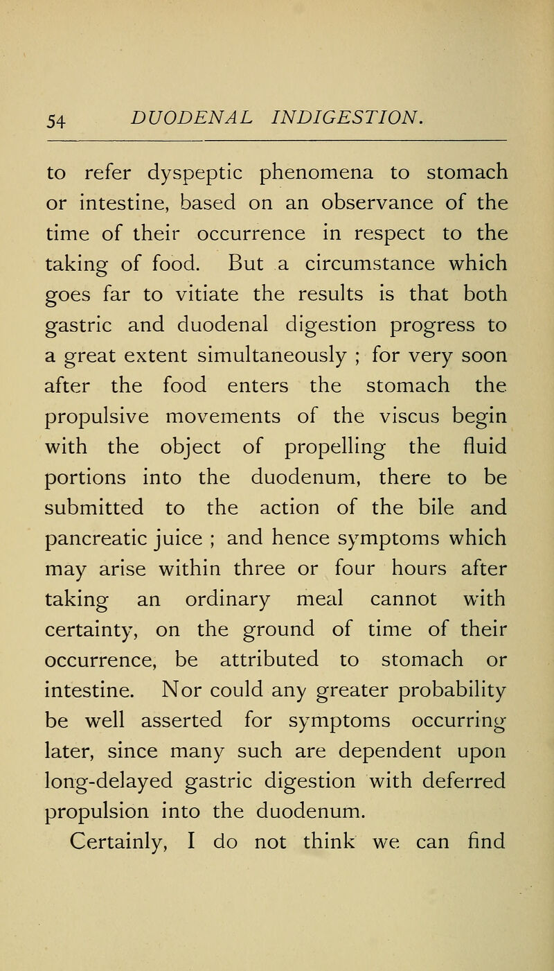 to refer dyspeptic phenomena to stomach or intestine, based on an observance of the time of their occurrence in respect to the taking of food. But a circumstance which goes far to vitiate the results is that both gastric and duodenal digestion progress to a great extent simultaneously ; for very soon after the food enters the stomach the. propulsive movements of the viscus begin with the object of propelling the fluid portions into the duodenum, there to be submitted to the action of the bile and pancreatic juice ; and hence symptoms which may arise within three or four hours after taking an ordinary meal cannot with certainty, on the ground of time of their occurrence, be attributed to stomach or intestine. Nor could any greater probability be well asserted for symptoms occurring later, since many such are dependent upon long-delayed gastric digestion with deferred propulsion into the duodenum. Certainly, I do not think we can find