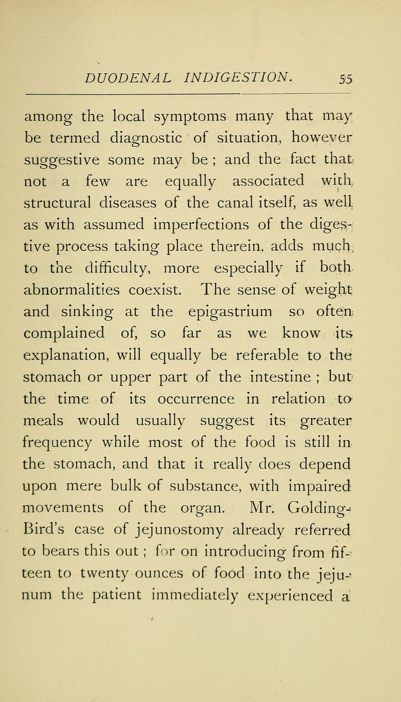 among the local symptoms many that may be termed diagnostic of situation, however suggestive some may be ; and the fact that not a few are equally associated with structural diseases of the canal itself, as well, as with assumed imperfections of the diges- tive process taking place therein, adds much, to the difficulty, more especially if both abnormalities coexist. The sense of weight and sinking at the epigastrium so often complained of, so far as we know its explanation, will equally be referable to the stomach or upper part of the intestine ; but the time of its occurrence in relation to meals would usually suggest its greater frequency while most of the food is still in the stomach, and that it really does depend upon mere bulk of substance, with impaired movements of the ororan. Mr. Goldinoo Bird's case of jejunostomy already referred to bears this out ; for on introducing from fif- teen to twenty ounces of food into the jeju- num the patient immediately experienced a