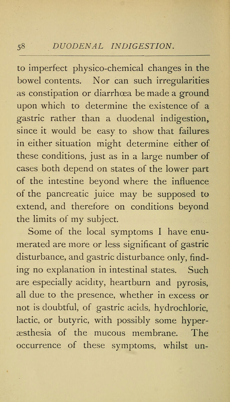 to imperfect physico-chemical changes in the bowel contents. Nor can such irregularities as constipation or diarrhoea be made a ground upon which to determine the existence of a gastric rather than a duodenal indigestion, since it would be easy to show that failures in either situation might determine either of these conditions, just as in a large number of cases both depend on states of the lower part of the intestine beyond where the influence of the pancreatic juice may be supposed to extend, and therefore on conditions beyond the limits of my subject. Some of the local symptoms I have enu- merated are more or less significant of gastric disturbance, and gastric disturbance only, find- ing no explanation in intestinal states. Such are especially acidity, heartburn and pyrosis, all due to the presence, whether in excess or not is doubtful, of gastric acids, hydrochloric, lactic, or butyric, with possibly some hyper- esthesia of the mucous membrane. The occurrence of these symptoms, whilst un-
