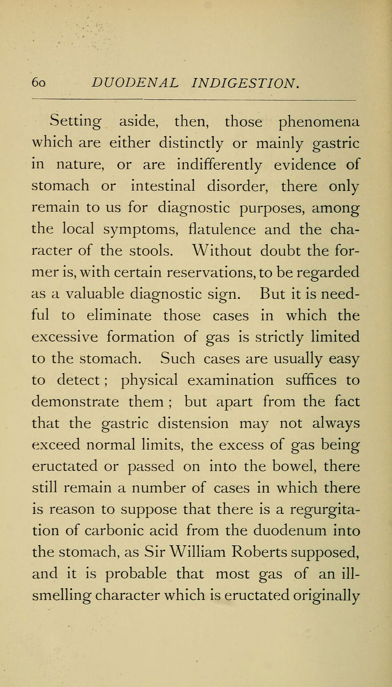 Setting aside, then, those phenomena which are either distinctly or mainly gastric in nature, or are indifferently evidence of stomach or intestinal disorder, there only remain to us for diagnostic purposes, among the local symptoms, flatulence and the cha- racter of the stools. Without doubt the for- mer is, with certain reservations, to be regarded as a valuable diagnostic sign. But it is need- ful to eliminate those cases in which the excessive formation of gas is strictly limited to the stomach. Such cases are usually easy to detect; physical examination suffices to demonstrate them ; but apart from the fact that the gastric distension may not always exceed normal limits, the excess of gas being eructated or passed on into the bowel, there still remain a number of cases in which there is reason to suppose that there is a regurgita- tion of carbonic acid from the duodenum into the stomach, as Sir William Roberts supposed, and it is probable that most gas of an ill- smelling character which is eructated originally