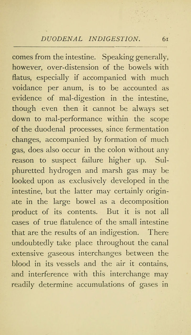 comes from the intestine. Speaking generally, however, over-distension of the bowels with flatus, especially if accompanied with much voidance per anum, is to be accounted as evidence of mal-digestion in the intestine, though even then it cannot be always set down to mal-performance within the scope of the duodenal processes, since fermentation changes, accompanied by formation of much gas, does also occur in the colon without any reason to suspect failure higher up. Sul- phuretted hydrogen and marsh gas may be looked upon as exclusively developed in the intestine, but the latter may certainly origin- ate in the large bowel as a decomposition product of its contents. But it is not all cases of true flatulence of the small intestine that are the results of an indigestion. There undoubtedly take place throughout the canal extensive gaseous interchanges between the blood in its vessels and the air it contains, and interference with this interchange may readily determine accumulations of gases in