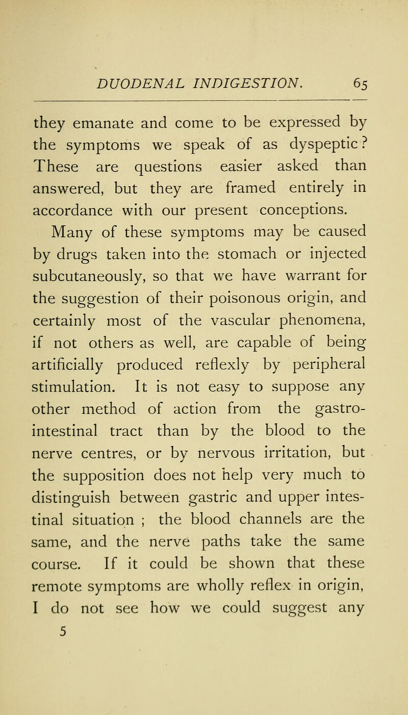 they emanate and come to be expressed by the symptoms we speak of as dyspeptic ? These are questions easier asked than answered, but they are framed entirely in accordance with our present conceptions. Many of these symptoms may be caused by drugs taken into the stomach or injected subcutaneously, so that we have warrant for the suggestion of their poisonous origin, and certainly most of the vascular phenomena, if not others as well, are capable of being artificially produced reflexly by peripheral stimulation. It is not easy to suppose any other method of action from the gastro- intestinal tract than by the blood to the nerve centres, or by nervous irritation, but the supposition does not help very much to distinguish between gastric and upper intes- tinal situation ; the blood channels are the same, and the nerve paths take the same course. If it could be shown that these remote symptoms are wholly reflex in origin, I do not see how we could suggest any 5