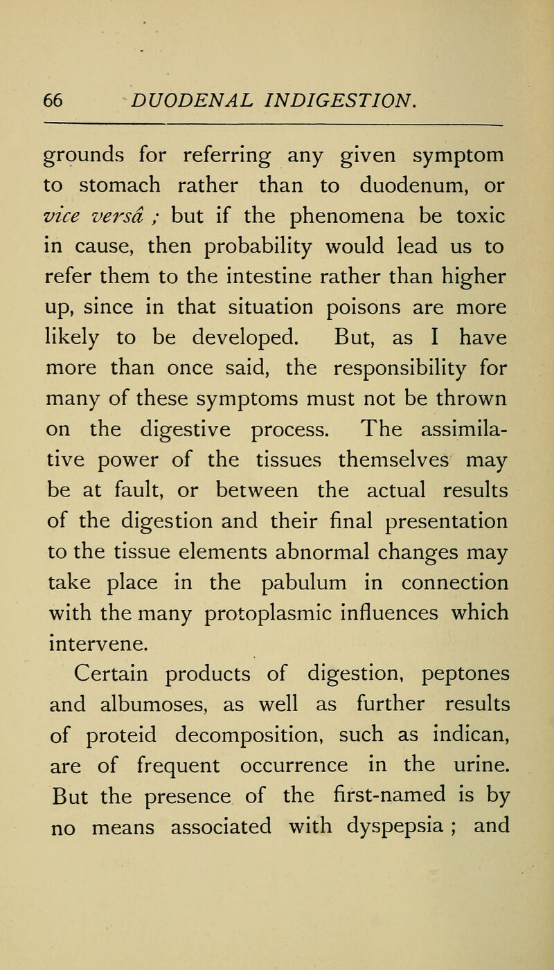 grounds for referring any given symptom to stomach rather than to duodenum, or vice versa ; but if the phenomena be toxic in cause, then probability would lead us to refer them to the intestine rather than higher up, since in that situation poisons are more likely to be developed. But, as I have more than once said, the responsibility for many of these symptoms must not be thrown on the digestive process. The assimila- tive power of the tissues themselves may be at fault, or between the actual results of the digestion and their final presentation to the tissue elements abnormal changes may take place in the pabulum in connection with the many protoplasmic influences which intervene. Certain products of digestion, peptones and albumoses, as well as further results of proteid decomposition, such as indican, are of frequent occurrence in the urine. But the presence of the first-named is by no means associated with dyspepsia ; and