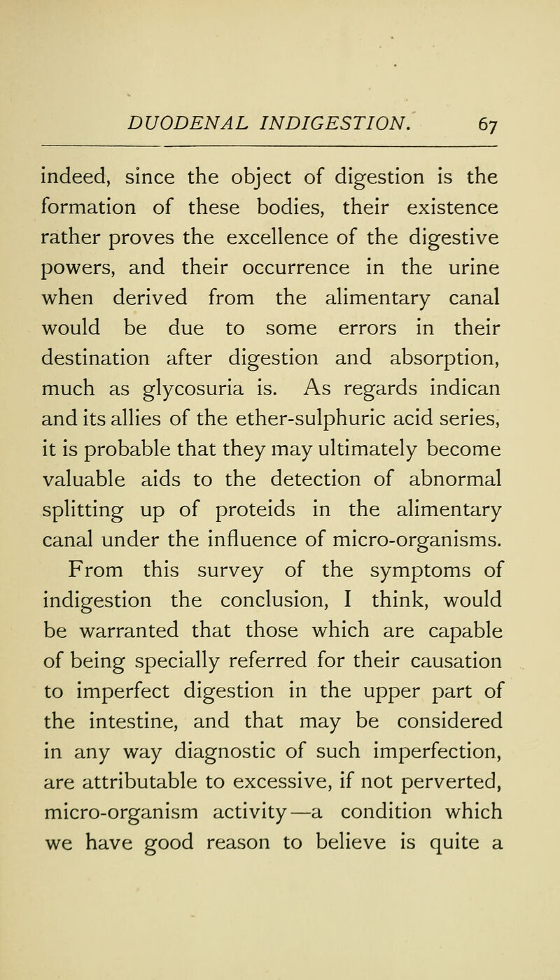 indeed, since the object of digestion is the formation of these bodies, their existence rather proves the excellence of the digestive powers, and their occurrence in the urine when derived from the alimentary canal would be due to some errors in their destination after digestion and absorption, much as glycosuria is. As regards indican and its allies of the ether-sulphuric acid series, it is probable that they may ultimately become valuable aids to the detection of abnormal splitting up of proteids in the alimentary canal under the influence of micro-organisms. From this survey of the symptoms of indigestion the conclusion, I think, would be warranted that those which are capable of being specially referred for their causation to imperfect digestion in the upper part of the intestine, and that may be considered in any way diagnostic of such imperfection, are attributable to excessive, if not perverted, micro-organism activity—a condition which we have good reason to believe is quite a