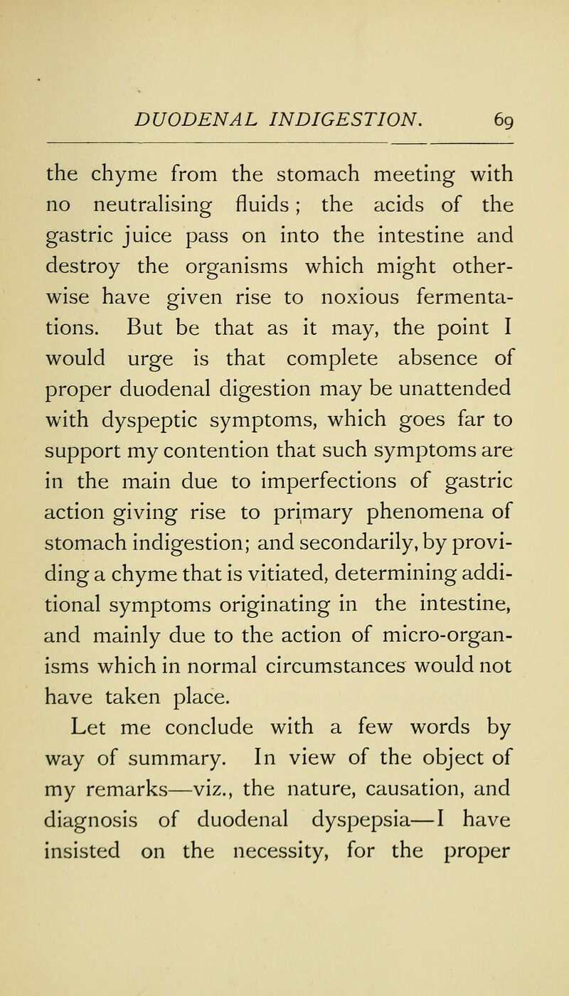 the chyme from the stomach meeting with no neutralising fluids; the acids of the gastric juice pass on into the intestine and destroy the organisms which might other- wise have given rise to noxious fermenta- tions. But be that as it may, the point I would urge is that complete absence of proper duodenal digestion may be unattended with dyspeptic symptoms, which goes far to support my contention that such symptoms are in the main due to imperfections of gastric action giving rise to primary phenomena of stomach indigestion; and secondarily, by provi- ding a chyme that is vitiated, determining addi- tional symptoms originating in the intestine, and mainly due to the action of micro-organ- isms which in normal circumstances would not have taken place. Let me conclude with a few words by way of summary. In view of the object of my remarks—viz., the nature, causation, and diagnosis of duodenal dyspepsia—I have insisted on the necessity, for the proper