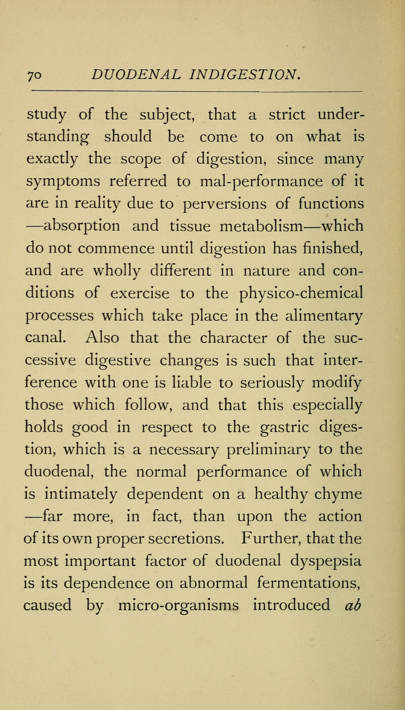 study of the subject, that a strict under- standing should be come to on what is exactly the scope of digestion, since many symptoms referred to mal-performance of it are in reality due to perversions of functions —absorption and tissue metabolism—which do not commence until digestion has finished, and are wholly different in nature and con- ditions of exercise to the physico-chemical processes which take place in the alimentary canal. Also that the character of the suc- cessive digestive changes is such that inter- ference with one is liable to seriously modify those which follow, and that this especially holds good in respect to the gastric diges- tion, which is a necessary preliminary to the duodenal, the normal performance of which is intimately dependent on a healthy chyme —far more, in fact, than upon the action of its own proper secretions. Further, that the most important factor of duodenal dyspepsia is its dependence on abnormal fermentations, caused by micro-organisms introduced ab