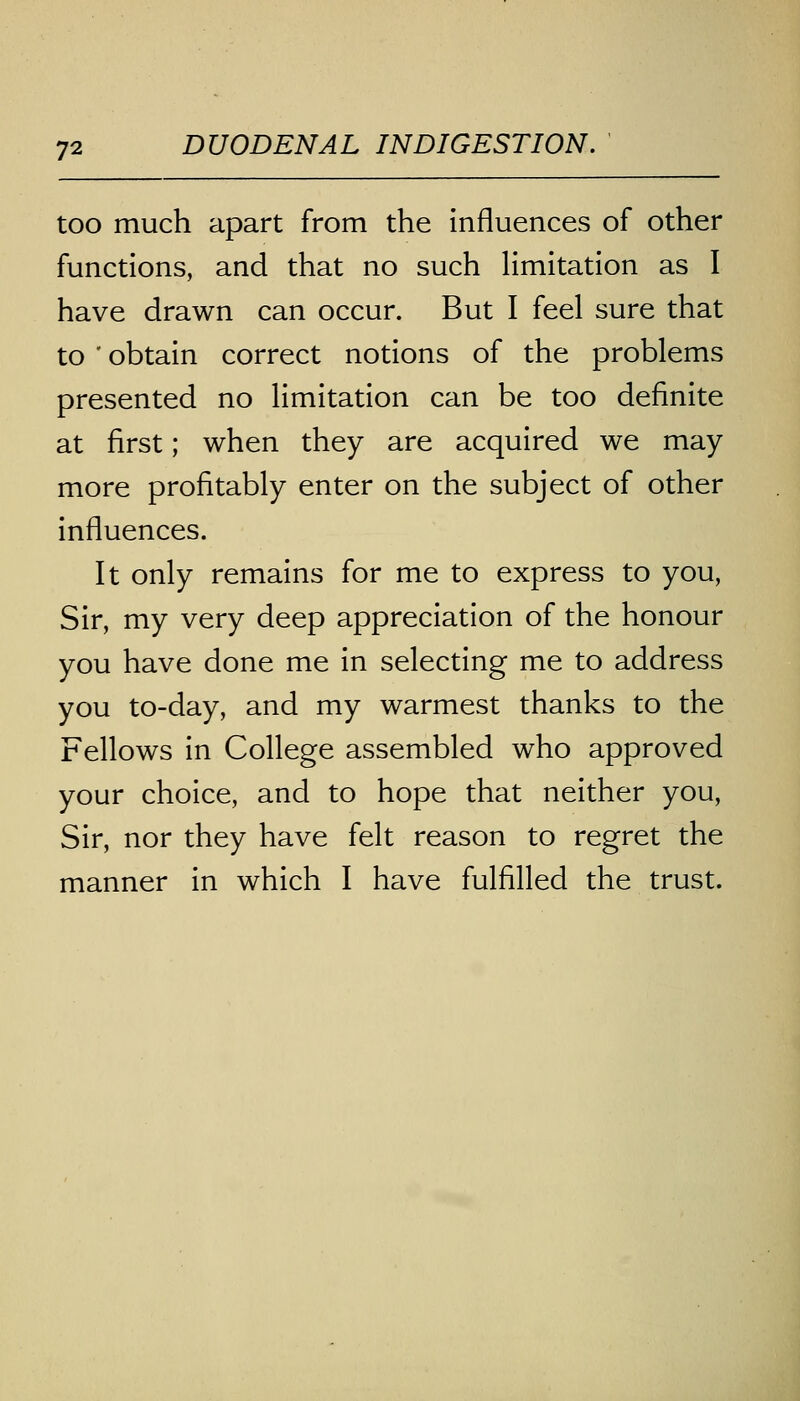 too much apart from the influences of other functions, and that no such limitation as I have drawn can occur. But I feel sure that to ' obtain correct notions of the problems presented no limitation can be too definite at first; when they are acquired we may more profitably enter on the subject of other influences. It only remains for me to express to you, Sir, my very deep appreciation of the honour you have done me in selecting me to address you to-day, and my warmest thanks to the Fellows in College assembled who approved your choice, and to hope that neither you, Sir, nor they have felt reason to regret the manner in which I have fulfilled the trust.