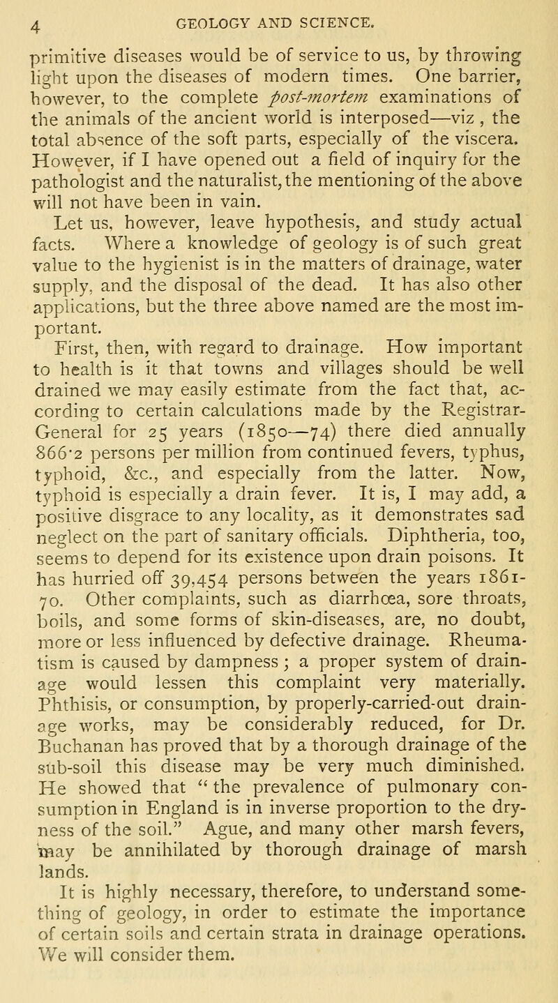 primitive diseases would be of service to us, by throwing light upon the diseases of modern times. One barrier, however, to the complete post-mortem examinations of the animals of the ancient world is interposed—viz , the total absence of the soft parts, especially of the viscera. However, if I have opened out a field of inquiry for the pathologist and the naturalist, the mentioning of the above will not have been in vain. Let us, however, leave hypothesis, and study actual facts. Where a knowledge of geology is of such great value to the hygienist is in the matters of drainage, water supply, and the disposal of the dead. It has also other applications, but the three above named are the most im- portant. First, then, with resiard to drainage. How important to health is it that towns and villages should be well drained we may easily estimate from the fact that, ac- cording to certain calculations made by the Registrar- General for 25 years (1850—74) there died annually 866*2 persons per million from continued fevers, typhus, typhoid, &c., and especially from the latter. Now, typhoid is especially a drain fever. It is, I may add, a posidve disgrace to any locality, as it demonstrates sad neglect on the part of sanitary officials. Diphtheria, too, seems to depend for its existence upon drain poisons. It has hurried off 39,454 persons between the years 1861- 70. Other complaints, such as diarrhoea, sore throats, boils, and some forms of skin-diseases, are, no doubt, more or less influenced by defective drainage. Rheuma- tism is caused by dampness; a proper system of drain- age would lessen this complaint very materially. Phthisis, or consumption, by properly-carried-out drain- age works, may be considerably reduced, for Dr. Buchanan has proved that by a thorough drainage of the sub-soil this disease may be very much diminished. He showed that '' the prevalence of pulmonary con- sumption in England is in inverse proportion to the dry- ness of the soil. Ague, and many other marsh fevers, may be annihilated by thorough drainage of marsh lands. It is highly necessary, therefore, to understand some- thing of geology, in order to estimate the importance of certain soils and certain strata in drainage operations. We will consider them.