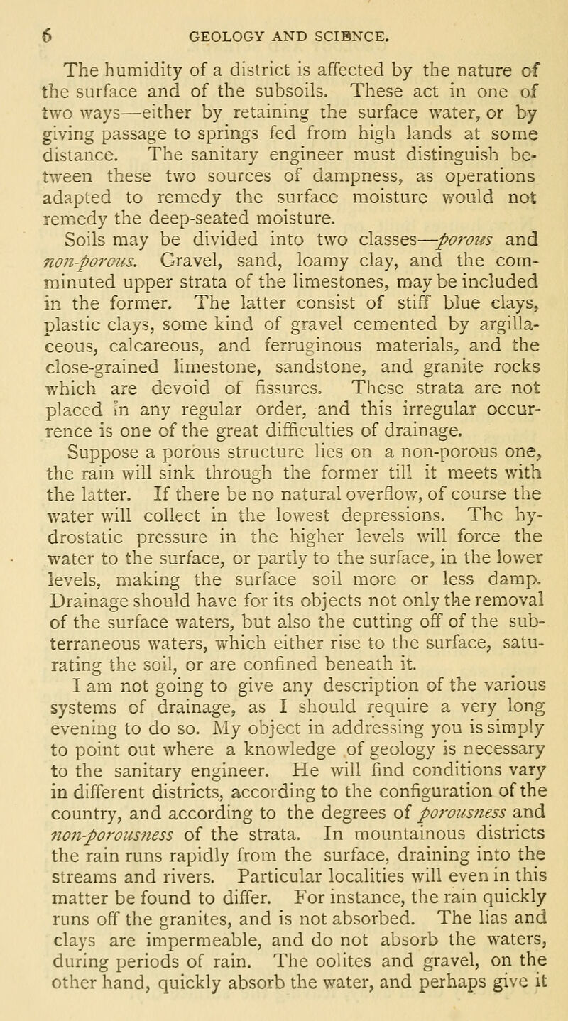 The humidity of a district is affected by the nature of the surface and of the subsoils. These act in one of two ways—either by retaining the surface water, or by giving passage to springs fed from high lands at some distance. The sanitary engineer must distinguish be- tween these tv/o sources of dampness, as operations adapted to remedy the surface moisture would not remedy the deep-seated moisture. Soils may be divided into two classes—-porous and non-porous. Gravel, sand, loamy clay, and the com- minuted upper strata of the limestones, may be included in the former. The latter consist of stiff blue clays, plastic clays, some kind of gravel cemented by argilla- ceous, calcareous, and ferruginous materials, and the close-grained limestone, sandstone, and granite rocks which are devoid of fissures. These strata are not placed In any regular order, and this irregular occur- rence is one of the great difficulties of drainage. Suppose a porous structure lies on a non-porous one;, the rain will sink through the former till it meets v/ith the latter. If there be no natural overflow, of course the water will collect in the lowest depressions. The hy- drostatic pressure in the higher levels will force the water to the surface, or partly to the surface, in the lower levels, making the surface soil more or less damp. Drainage should have for its objects not only the removal of the surface waters, but also the cutting off of the sub- terraneous waters, which either rise to the surface, satu- rating the soil, or are confined beneath it. I am not going to give any description of the various systems of drainage, as I should require a very long evening to do so. My object in addressing you is simply to point out v/here a knowledge of geology is necessary to the sanitary engineer. He will find conditions vary in different districts, according to the configuration of the country, and according to the degrees oi porousness and non-porousness of the strata. In mountainous districts the rain runs rapidly from the surface, draining into the streams and rivers. Particular localities will even in this matter be found to differ. For instance, the rain quickly runs off the granites, and is not absorbed. The lias and clays are impermeable, and do not absorb the waters, during periods of rain. The oolites and gravel, on the other hand, quickly absorb the water, and perhaps give it