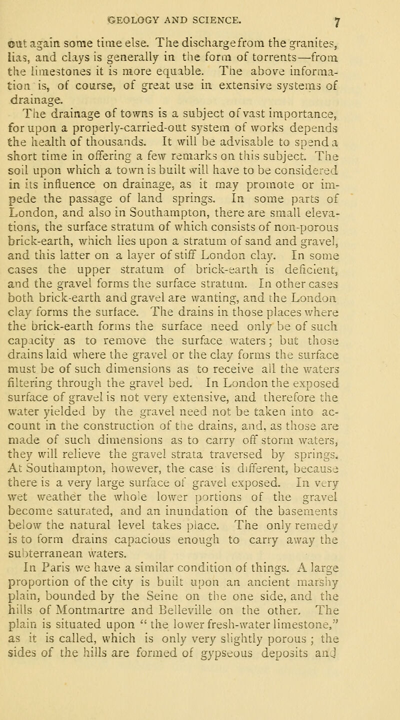 c\it again some time else. The discharge from the granites, lias, and clays is generally in the form of torrents—from the limestones it is more equable. Tne above informa- tion is, of course, of great use in extensive systems of drainage. The drainage of towns is a subject of vast importance, for upon a properly-carried-out S3/stem of works depends the health of thousands. It will be advisable to spend a short time in offering a few remarks on this subject. The soil upon which a town is built will have to be considered in its influence on drainage, as it may promote or im- pede the passage of land springs. In some parts of London, and also in Southampton, there are small eleva- tions, the surface stratum of which consists of non-porous brick-earth, v/nich lies upon a stratum of sand and gravel, and this latter on a layer of stiff London clay. In some cases the upper stratum of brick-earth is deficient, and the gravel forms the surface stratum. In other cases both brick-earth and gravel are wanting, and the London clay forms the surface. The drains in those places where the brick-earth forms the surface need only be of such capacity as to remove the surface waters; but those drains laid where the gravel or the clay forms the surface must be of such dimensions as to receive all the waters filtering through the gravel bed. In London the exposed surface of gravel is not very extensive, and therefore the water yielded by the gravel need not be taken into ac- count in the construction of the drains, and, as those are made of such dimensions as to carry off storm waters, they will relieve the gravel strata traversed by springs. At Southampton, however, the case is different, because there is a very large surface of gravel exposed. In very wet weather the whole lower portions of the gravel become saturated, and an inundation of the basements below the natural level takes place. The only remedy is to form drains capacious enough to carry away the subterranean waters. In Paris we have a similar condition of things. A laro;e proportion of the city is built upon an ancient marsiiy plain, bounded by the Seine on the one side, and the hills of Montmartre and Belleville on the other. The plain is situated upon '* the lower fresh-water limestone, as it is called, which is only very slightly porous ; the sides of the hills are formed of gypseous deposits and