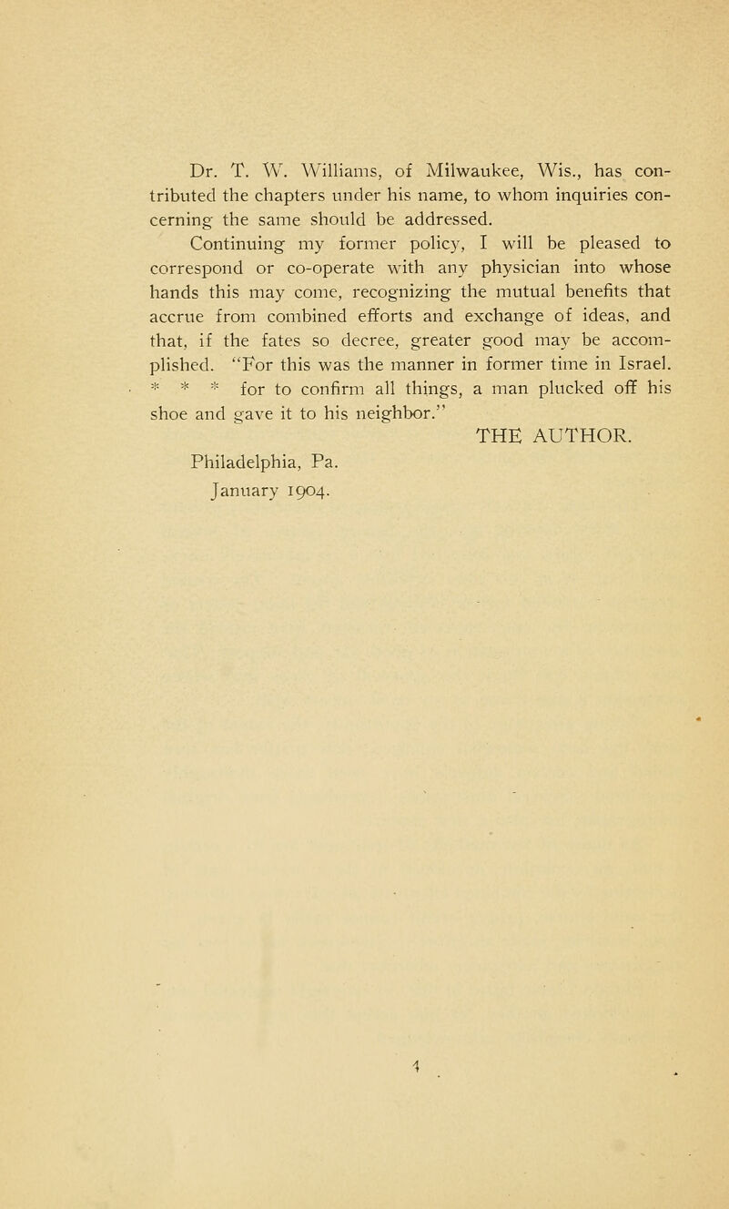 Dr. T. W. Williams, of Milwaukee, Wis., has con- tributed the chapters under his name, to whom inquiries con- cerning the same should be addressed. Continuing my former policy, I will be pleased to correspond or co-operate with any physician into whose hands this may come, recognizing the mutual benefits that accrue from combined efforts and exchange of ideas, and that, if the fates so decree, greater good may be accom- plished. For this was the manner in former time in Israel. * * * for to confirm all things, a man plucked off his shoe and gave it to his neighbor. THE AUTHOR. Philadelphia, Pa. January 1904.