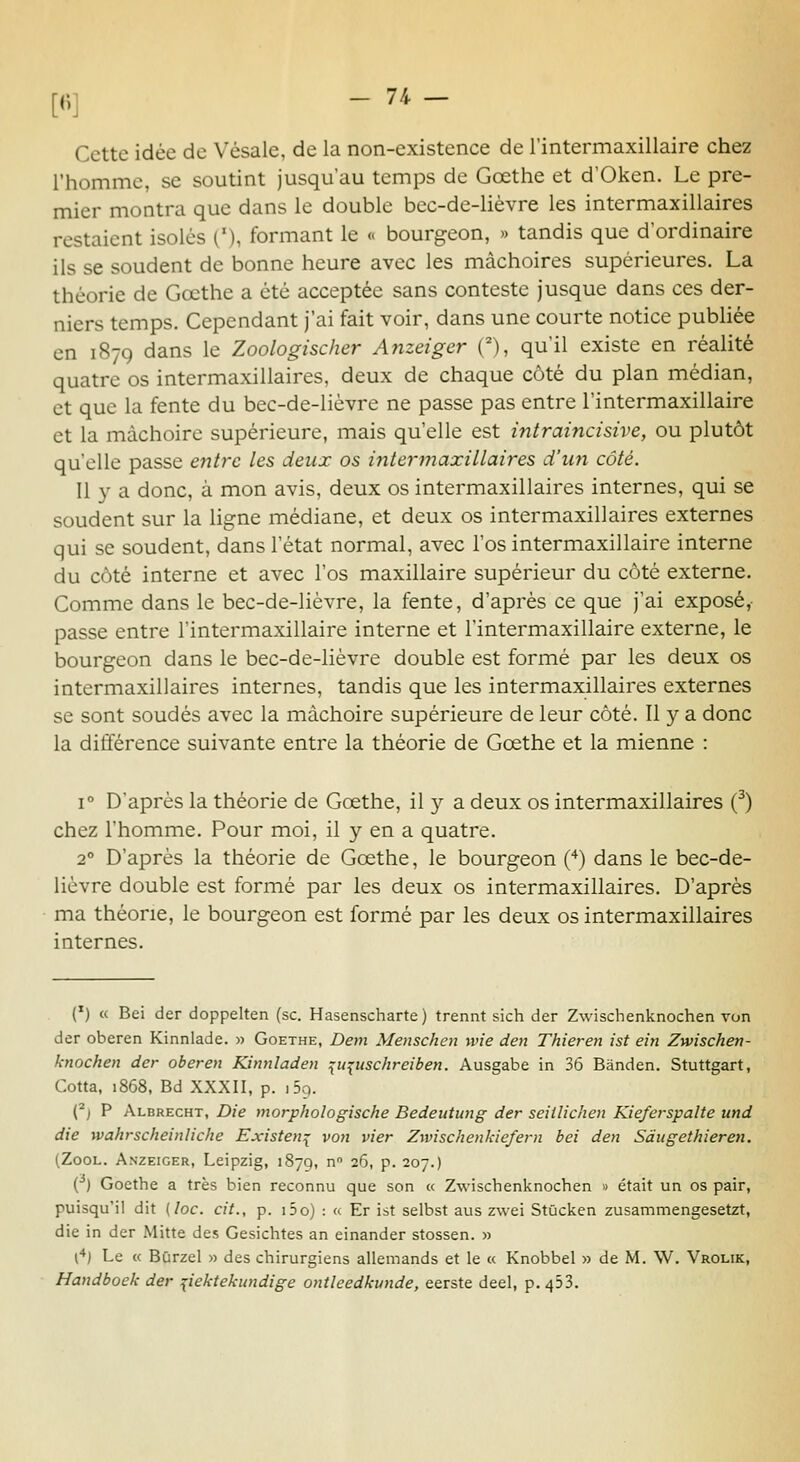 [6] - 7i - Cette idée de Vésale, de la non-existence de l'intermaxillaire chez l'homme, se soutint jusqu'au temps de Gœthe et d'Oken. Le pre- mier montra que dans le double bec-de-lièvre les intermaxillaires restaient isolés ('), formant le « bourgeon, » tandis que d'ordinaire ils se soudent de bonne heure avec les mâchoires supérieures. La théorie de Gœthe a été acceptée sans conteste jusque dans ces der- niers temps. Cependant j'ai fait voir, dans une courte notice publiée en 1879 dans le Zoologischer Anzeiger (), qu'il existe en réalité quatre os intermaxillaires, deux de chaque côté du plan médian, et que la fente du bec-de-lièvre ne passe pas entre l'intermaxillaire et la mâchoire supérieure, mais qu'elle est intraincisive, ou plutôt qu'elle passe entre les deux os intermaxillaires d'un côté. Il y a donc, à mon avis, deux os intermaxillaires internes, qui se soudent sur la ligne médiane, et deux os intermaxillaires externes qui se soudent, dans 1 état normal, avec l'os intermaxillaire interne du côté interne et avec l'os maxillaire supérieur du côté externe. Comme dans le bec-de-lièvre, la fente, d'après ce que j'ai exposé,- passe entre l'intermaxillaire interne et l'intermaxillaire externe, le bourgeon dans le bec-de-lièvre double est formé par les deux os intermaxillaires internes, tandis que les intermaxillaires externes se sont soudés avec la mâchoire supérieure de leur côté. Il y a donc la dififérence suivante entre la théorie de Gœthe et la mienne : 1° D'après la théorie de Gœthe, il y a deux os intermaxillaires (^) chez l'homme. Pour moi, il y en a quatre. 2° D'après la théorie de Gœthe, le bourgeon Ç^) dans le bec-de- lièvre double est formé par les deux os intermaxillaires. D'après ma théorie, le bourgeon est formé par les deux os intermaxillaires internes. (') « Bei der doppelten (se. Hasenscharte) trennt sich der Zwischenknochen von der oberen Kinnlade. •>■> Goethe, Dem Menschen wie den Thieren ist ein Zwischen- knochen der oberen Kinnladen :^upischreiben. Ausgabe in 36 Bânden. Stuttgart, Cotta, 1868, Bd XXXII, p. iSq. (*j P Albrecht, Die morphologische Bedeutung der seitUchen Kieferspalte und die wahrscheinliche Existent von vier Zwischenkiefern bei den Sàugethieren. (ZooL. Anzeiger, Leipzig, 1879,  26, p. 207.) (•*) Goethe a très bien reconnu que son « Zwischenknochen » était un os pair, puisqu'il dit (loc. cit., p. i5o) : « Er ist selbst aus zwei Stûcken zusammengesetzt, die in der Mitte des Gesichtes an einander stossen. » l**) Le « Bûrzel » des chirurgiens allemands et le « Knobbel » de M. W. Vrolik, Handboek der pektekundige ontleedkunde, eerste deel, p. 453.