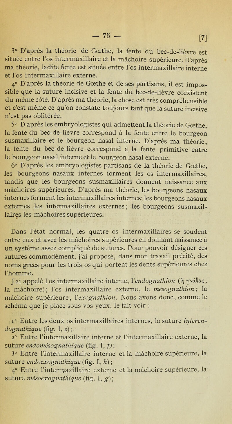 — 78 — 3° D'après la théorie de Goethe, la fente du bec-de-lièvre est située entre l'os intermaxillaire et la mâchoire supérieure. D'après ma théorie, ladite fente est située entre l'os intermaxillaire interne et l'os intermaxillaire externe. 4° D'après la théorie de Goethe et de ses partisans, il est impos- sible que la suture incisive et la fente du bec-de-lièvre coexistent du même côté. D'après ma théorie, la chose est très compréhensible et c'est même ce qu'on constate toujours tant que la suture incisive n'est pas oblitérée.. 5° D'après les embryologistes qui admettent la théorie de Goethe, la fente du bec-de-lièvre correspond à la fente entre le bourgeon susmaxillaire et le bourgeon nasal interne. D'après ma théorie, la fente du bec-de-lièvre correspond à la fente primitive entre le bourgeon nasal interne et le bourgeon nasal externe. 6° D'après les embryologistes partisans de la théorie de Gœthe, les bourgeons nasaux internes forment les os intermaxillaires, tandis que les bourgeons susmaxillaires donnent naissance aux mâchoires supérieures. D'après ma théorie, les bourgeons nasaux internes forment les intermaxillaires internes; les bourgeons nasaux externes les intermaxillaires externes; les bourgeons susmaxil- laires les mâchoires supérieures. Dans l'état normal, les quatre os intermaxillaires se soudent entre eux et avec les mâchoires supérieures en donnant naissance à un système assez compliqué de sutures. Pour pouvoir désigner ces sutures commodément, j'ai proposé, dans mon travail précité, des noms grecs pour les trois os qui portent les dents supérieures chez l'homme. J'ai appelé l'os intermaxillaire interne, Yendognalhion (f| yvàôoç, la mâchoire); l'os intermaxillaire externe, le mésognathion; la mâchoire supérieure, Vexognathion. Nous avons donc, comme le schéma que je place sous vos 5''eux, le fait voir : 1° Entre les deux os intermaxillaires internes, la suture interen- dognathique (fig. I, e); 2° Entre l'intermaxillaire interne et l'intermaxillaire externe, la suturQ endomésognathique (fig. I,/J; 3° Entre l'intermaxillaire interne et la mâchoire supérieure, la suture endoexognathique (fig. I, /î) ; 4° Entre l'intern^axillaire externe et la mâchoire supérieure, la suture mésoexognathique (fig. I, g)\