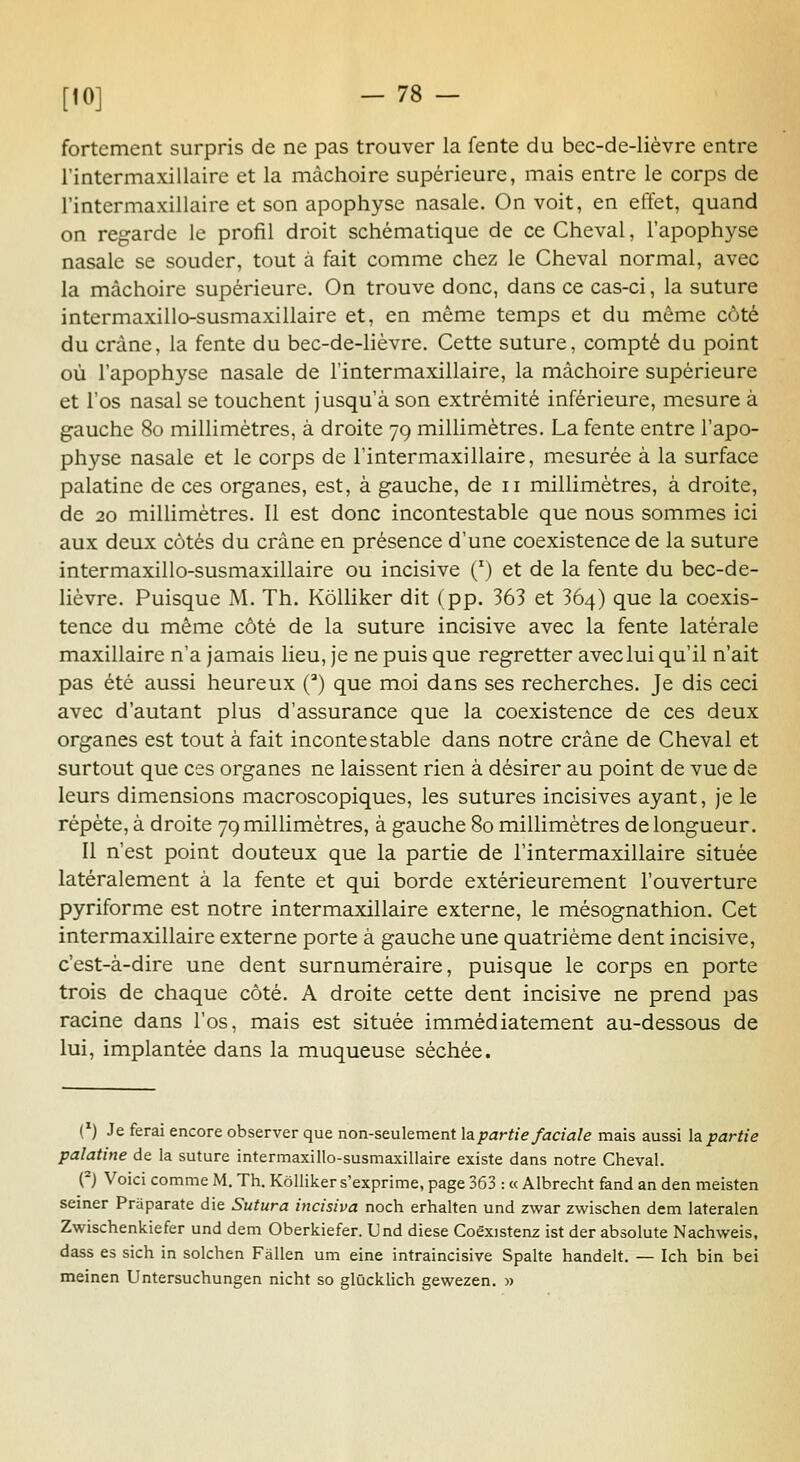 fortement surpris de ne pas trouver la fente du bec-de-lièvre entre rintermaxillaire et la mâchoire supérieure, mais entre le corps de l'intermaxillaire et son apophyse nasale. On voit, en effet, quand on regarde le profil droit schématique de ce Cheval, l'apophyse nasale se souder, tout à fait comme chez le Cheval normal, avec la mâchoire supérieure. On trouve donc, dans ce cas-ci, la suture intermaxillo-susmaxillaire et, en même temps et du même côté du crâne, la fente du bec-de-lièvre. Cette suture, compté du point où l'apophyse nasale de l'intermaxillaire, la mâchoire supérieure et l'os nasal se touchent jusqu'à son extrémité inférieure, mesure à gauche 80 millimètres, à droite 79 millimètres. La fente entre l'apo- physe nasale et le corps de l'intermaxillaire, mesurée à la surface palatine de ces organes, est, à gauche, de 11 millimètres, à droite, de 20 millimètres. Il est donc incontestable que nous sommes ici aux deux côtés du crâne en présence d'une coexistence de la suture intermaxillo-susmaxillaire ou incisive (') et de la fente du bec-de- lièvre. Puisque M. Th. KôUiker dit (pp. 363 et 364) que la coexis- tence du même côté de la suture incisive avec la fente latérale maxillaire n'a jamais lieu, je ne puis que regretter avec lui qu'il n'ait pas été aussi heureux () que moi dans ses recherches. Je dis ceci avec d'autant plus d'assurance que la coexistence de ces deux organes est tout à fait incontestable dans notre crâne de Cheval et surtout que ces organes ne laissent rien à désirer au point de vue de leurs dimensions macroscopiques, les sutures incisives ayant, je le répète, à droite 79 millimètres, à gauche 80 millimètres de longueur. Il n'est point douteux que la partie de l'intermaxillaire située latéralement à la fente et qui borde extérieurement l'ouverture pyriforme est notre intermaxillaire externe, le mésognathion. Cet intermaxillaire externe porte à gauche une quatrième dent incisive, c'est-à-dire une dent surnuméraire, puisque le corps en porte trois de chaque côté. A droite cette dent incisive ne prend pas racine dans l'os, mais est située immédiatement au-dessous de lui, implantée dans la muqueuse séchée. ('■) Je ferai encore observer que non-seulement la partie faciale mais aussi Impartie palatine de la suture intermaxillo-susmaxillaire existe dans notre Cheval. O Voici comme M. Th. Kôlliker s'exprime, page 363 : « Albrecht fand an den meisten seiner Praparate die Sutura incisiva noch erhalten und zwar zwischen dem lateralen Zwischenkiefer und dem Oberkiefer. L'nd dièse Coêxistenz ist der absolute Nachweis, dass es sich in solchen Fâllen um eine intraincisive Spalte handelt. — Ich bin bei meinen Untersuchungen nicht so glûcklich gewezen. »