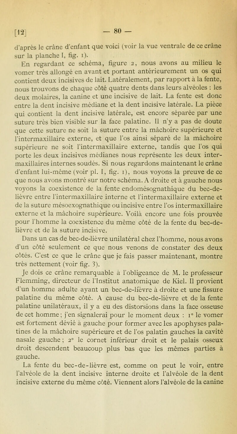 [12] d'après le crâne d'enfant que voici (voir la vue ventrale de ce crâne sur la planche I, fig. i). En regardant ce schéma, figure 2, nous avons au milieu le vomer très allongé en avant et portant antérieurement un os qui contient deux incisives de lait. Latéralement, par rapport à la fente, nous trouvons de chaque côté quatre dents dans leurs alvéoles : les deux molaires, la canine et une incisive de lait. La fente est donc entre la dent incisive médiane et la dent incisive latérale. La pièce qui contient la dent incisive latérale, est encore séparée par une suture très bien visible sur la face palatine. 11 n'y a pas de doute que cette suture ne soit la suture entre la mâchoire supérieure et l'intermaxillaire externe, et que l'os ainsi séparé de la mâchoire supérieure ne soit l'intermaxillaire externe, tandis que l'os qui porte les deux incisives médianes nous représente les deux inter- maxillaires internes soudés. Si nous regardons maintenant le crâne d'enfant lui-même (voir pi. I, fig. i ), nous voyons la preuve de ce que nous avons montré sur notre schéma. A droite et à gauche nous voyons la coexistence de la fente endomésognathique du bec-de- lièvre entre l'intermaxillaire interne et l'intermaxillaire externe et de la suture mésoexognathique ou incisive entre l'os intermaxillaire externe et la mâchoire supérieure. Voilà encore une fois prouvée pour l'homme la coexistence du même côté de la fente du bec-de- liévre et de la suture incisive. Dans un cas de bec-de-lièvre unilatéral chez l'homme, nous avons d'un côté seulement ce que nous venons de constater des deux côtés. C'est ce que le crâne que je fais passer maintenant, montre très nettement (voir fig. 3). Je dois ce crâne remarquable à l'obligeance de M. le professeur Flemming, directeur de l'Institut anatomique de Kiel. Il provient d'un homme adulte ayant un bec-de-liévre à droite et une fissure palatine du même côté. A cause du bec-de-lièvre et de la fente palatine unilatéraux, il y a eu des distorsions dans la face osseuse de cet homme ; j'en signalerai pour le moment deux : 1° le vomer est fortement dévié à gauche pour former avec les apophyses pala- tines de la mâchoire supérieure et de l'os palatin gauches la cavité nasale gauche ; 2° le cornet inférieur droit et le palais osseux droit descendent beaucoup plus bas que les mêmes parties à gauche. La fente du bec-de-lièvre est, comme on peut le voir, entre l'alvéole de la dent incisive interne droite et l'alvéole de la dent incisive externe du même côté. Viennent alors l'alvéole de la canine