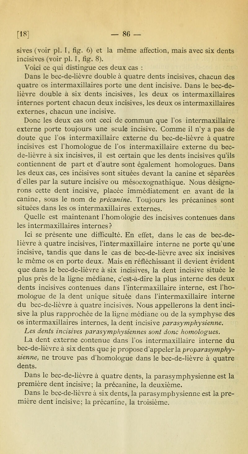 sives (voir pi. I, fig. 6) et la même affection, mais avec six dents incisives (voir pi. I, fig. 8). Voici ce qui distingue ces deux cas : Dans le bec-de-lièvre double à quatre dents incisives, chacun des quatre os intermaxillaires porte une dent incisive. Dans le bec-de- lièvre double à six dents incisives, les deux os intermaxillaires internes portent chacun deux incisives, les deux os intermaxillaires externes, chacun une incisive. Donc les deux cas ont ceci de commun que l'os intermaxillaire externe porte toujours une seule incisive. Comme il n'y a pas de doute que l'os intermaxillaire externe du bec-de-lièvre à quatre incisives est l'homologue de l'os intermaxillaire externe du bec- de-lièvre à six incisives, il est certain que les dents incisives qu'ils contiennent de part et d'autre sont également homologues. Dans les deux cas, ces incisives sont situées devant la canine et séparées d'elles par la suture incisive ou mésoexognathique. Nous désigne- rons cette dent incisive, placée immédiatement en avant de la canine, sous le nom de précanine. Toujours les précanines sont situées dans les os intermaxillaires externes. Quelle est maintenant l'homologie des incisives contenues dans les intermaxillaires internes} Ici se présente une difficulté. En effet, dans le cas de bec-de- lièvre à quatre incisives, l'intermaxillaire interne ne porte qu'une incisive, tandis que dans le cas de bec-de-lièvre avec six incisives le même os en porte deux. Mais en réfléchissant il devient évident que dans le bec-de-lièvre à six incisives, la dent incisive située le plus près de la ligne médiane, c'est-à-dire la plus interne des deux dents incisives contenues dans l'intermaxillaire interne, est l'ho- mologue de la dent unique située dans l'intermaxillaire interne du bec-de-lièvre à quatre incisives. Nous appellerons la dent inci- sive la plus rapprochée de la ligne médiane ou de la symphyse des os intermaxillaires internes, la dent incisive parasymphysienne. Les dents incisives par asymphy siennes sont donc homologues. La dent externe contenue dans l'os intermaxillaire interne du bec-de-lièvre à six dents que je propose d'appeler la proparasymphy- sienne, ne trouve pas d'homologue dans le bec-de-lièvre à quatre dents. Dans le bec-de-lièvre à quatre dents, la parasymphysienne est la première dent incisive; la précanine, la deuxième. Dans le bec-de-lièvre à six dents, la parasymphysienne est la pre- mière dent incisive; la précanine, la troisième.