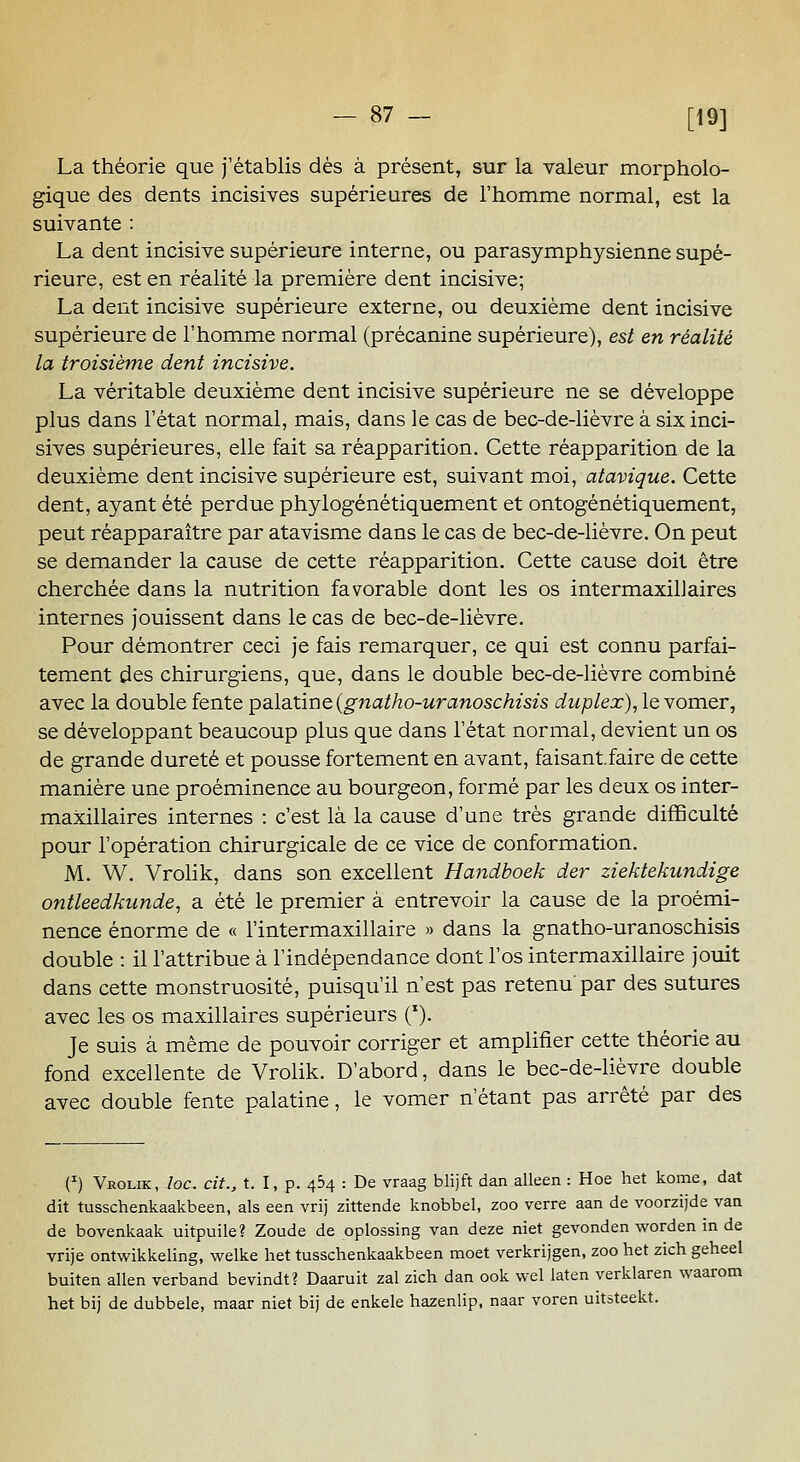 La théorie que j'établis dès à présent, sur la valeur morpholo- gique des dents incisives supérieures de l'homme normal, est la suivante : La dent incisive supérieure interne, ou parasymphysienne supé- rieure, est en réalité la première dent incisive; La dent incisive supérieure externe, ou deuxième dent incisive supérieure de l'homme normal (précanine supérieure), est en réalité la troisième dent incisive. La véritable deuxième dent incisive supérieure ne se développe plus dans l'état normal, mais, dans le cas de bec-de-lièvre à six inci- sives supérieures, elle fait sa réapparition. Cette réapparition de la deuxième dent incisive supérieure est, suivant moi, atavique. Cette dent, ayant été perdue phylogénétiquement et ontogénétiquement, peut réapparaître par atavisme dans le cas de bec-de-lièvre. On peut se demander la cause de cette réapparition. Cette cause doit être cherchée dans la nutrition favorable dont les os intermaxil]aires internes jouissent dans le cas de bec-de-lièvre. Pour démontrer ceci je fais remarquer, ce qui est connu parfai- tement des chirurgiens, que, dans le double bec-de-lièvre combiné avec la double fente palditme (gnatho-uranoschisis duplex), le vomer, se développant beaucoup plus que dans l'état normal, devient un os de grande dureté et pousse fortement en avant, faisant.faire de cette manière une proéminence au bourgeon, formé par les deux os inter- maxillaires internes : c'est là la cause d'une très grande difficulté pour l'opération chirurgicale de ce vice de conformation. M. W. VroHk, dans son excellent Handboek der ziektekundige ontleedkunde, a été le premier à entrevoir la cause de la proémi- nence énorme de « l'intermaxillaire » dans la gnatho-uranoschisis double : il l'attribue à l'indépendance dont l'os intermaxillaire jouit dans cette monstruosité, puisqu'il n'est pas retenu'par des sutures avec les os maxillaires supérieurs ('). Je suis à même de pouvoir corriger et amplifier cette théorie au fond excellente de Vrolik. D'abord, dans le bec-de-lièvre double avec double fente palatine, le vomer n'étant pas arrêté par des (^) Vrolik, loc. cit., t. I, p. 464 : De vraag blijft dan alleen : Hoe het kome, dat dit tusschenkaakbeen, als een vrij zittende knobbel, zoo verre aan de voorzijde van de bovenkaak uitpuile? Zoude de oplossing van deze niet gevonden worden in de vrije ontwikkeling, welke het tusschenkaakbeen moet verkrijgen, zoo het zich geheel buiten allen verband bevindt? Daaruit zal zich dan ook wel laten verklaren waarom het bij de dubbele, maar niet bij de enkele hazenlip, naar voren uitsteekt.