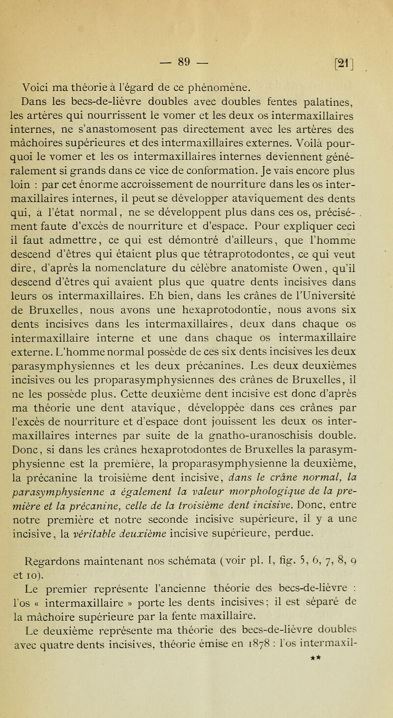 Voici ma théorie à l'égard de ce phénomène. Dans les becs-de-lièvre doubles avec doubles fentes palatines, les artères qui nourrissent le vomer et les deux os intermaxillaires internes, ne s'anastomosent pas directement avec les artères des mâchoires supérieures et des intermaxillaires externes. Voilà pour- quoi le vomer et les os intermaxillaires internes deviennent géné- ralement si grands dans ce vice de conformation. Je vais encore plus loin : par cet énorme accroissement de nourriture dans les os inter- maxillaires internes, il peut se développer ataviquement des dents qui, a l'état normal, ne se développent plus dans ces os, précisé- ment faute d'excès de nourriture et d'espace. Pour expliquer ceci il faut admettre, ce qui est démontré d'ailleurs, que l'homme descend d'êtres qui étaient plus que tétraprotodontes, ce qui veut dire, d'après la nomenclature du célèbre anatomiste Owen, qu'il descend d'êtres qui avaient plus que quatre dents incisives dans leurs os intermaxillaires. Eh bien, dans les crânes de l'Université de Bruxelles, nous avons une hexaprotodontie, nous avons six dents incisives dans les intermaxillaires, deux dans chaque os intermaxillaire interne et une dans chaque os intermaxillaire externe. L'homme normal possède de ces six dents incisives les deux parasymphysiennes et les deux précanines. Les deux deuxièmes incisives ou les proparasymphysiennes des crânes de Bruxelles, il ne les possède plus. Cette deuxième dent incisive est donc d'après ma théorie une dent atavique, développée dans ces crânes par l'excès de nourriture et d'espace dont jouissent les deux os inter- maxillaires internes par suite de la gnatho-uranoschisis double. Donc, si dans les crânes hexaprotodontes de Bruxelles la parasym- physienne est la première, la proparasymphysienne la deuxième, la précanine la troisième dent incisive, dans le crâne normal, la parasymphysienne a également la valeur morphologique de la pre- mière et la précanine, celle de la troisième dent incisive. Donc, entre notre première et notre seconde incisive supérieure, il y a une incisive, la véritable deuxième incisive supérieure, perdue. Regardons maintenant nos schémata (voir pi. I, fig. 5, 6, 7, 8, q et 10). Le premier représente l'ancienne théorie des becs-de-lièvre : l'os « intermaxillaire » porte les dents incisives ; il est séparé de la mâchoire supérieure par la fente maxillaire. Le deuxième représente ma théorie des becs-de-lièvre doubles avec quatre dents incisives, théorie émise en 1878 : l'os intermaxil-