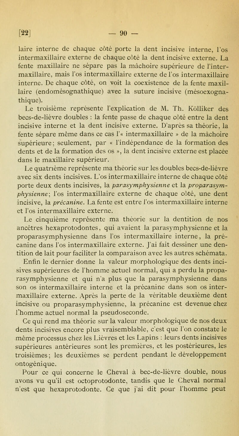 laire interne de chaque côté porte la dent incisive interne, l'os intermaxillaire externe de chaque côté la dent incisive externe. La fente maxillaire ne sépare pas la mâchoire supérieure de Tinter- maxillaire, mais l'os intermaxillaire externe de l'os intermaxillaire interne. De chaque côté, on voit la coexistence de la fente maxil- laire (endomésognathique) avec la suture incisive (mésoexogna- thique). Le troisième représente l'explication de M. Th. KôUiker des becs-de-lièvre doubles : la fente passe de chaque côté entre la dent incisive interne et la dent incisive externe. D'après sa théorie, la fente sépare même dans ce cas r« intermaxillaire » de la mâchoire supérieure ; seulement, par « l'indépendance de la formation des dents et de la formation des os », la dent incisive externe est placée dans le maxillaire supérieur. Le quatrième représente ma théorie sur les doubles becs-de-liévre avec six dents incisives. L'os intermaxillaire interne de chaque côté porte deux dents incisives, la parasymphysienne et la proparasym- physienne; l'os intermaxillaire externe de chaque côté, une dent incisive, la précanine. La fente est entre l'os intermaxillaire interne et l'os intermaxillaire externe. Le cinquième représente ma théorie sur la dentition de nos ancêtres hexaprotodontes, qui avaient la parasymphysienne et la proparasymphysienne dans l'os intermaxillaire interne, la pré- canine dans l'os intermaxillaire externe. J'ai fait dessiner une den- tition de lait pour faciliter la comparaison avec les autres schémata. Enfin le dernier donne la valeur morphologique des dents inci- sives supérieures de l'homme actuel normal, qui a perdu la propa- rasymphysienne et qui n'a plus que la parasym.physienne dans son os intermaxillaire interne et la précanine dans son os inter- maxillaire externe. Après la perte de la véritable deuxième dent incisive ou proparasymphysienne, la précanine est devenue chez l'homme actuel normal la pseudoseconde. Ce qui rend ma théorie sur la valeur morphologique de nos deux dents incisives encore plus vraisemblable, c'est que l'on constate le -même processus chez les Lièvres et les Lapins : leurs dents incisives supérieures antérieures sont les premières, et les postérieures, les troisièmes ; les deuxièmes se perdent pendant le développement ontogénique. Pour ce qui concerne le Cheval à bec-de-lièvre double, nous avons vu qu'il est octoprotodonte, tandis que le Cheval normal n'est que hexaprotodonte. Ce que j'ai dit pour l'homme peut