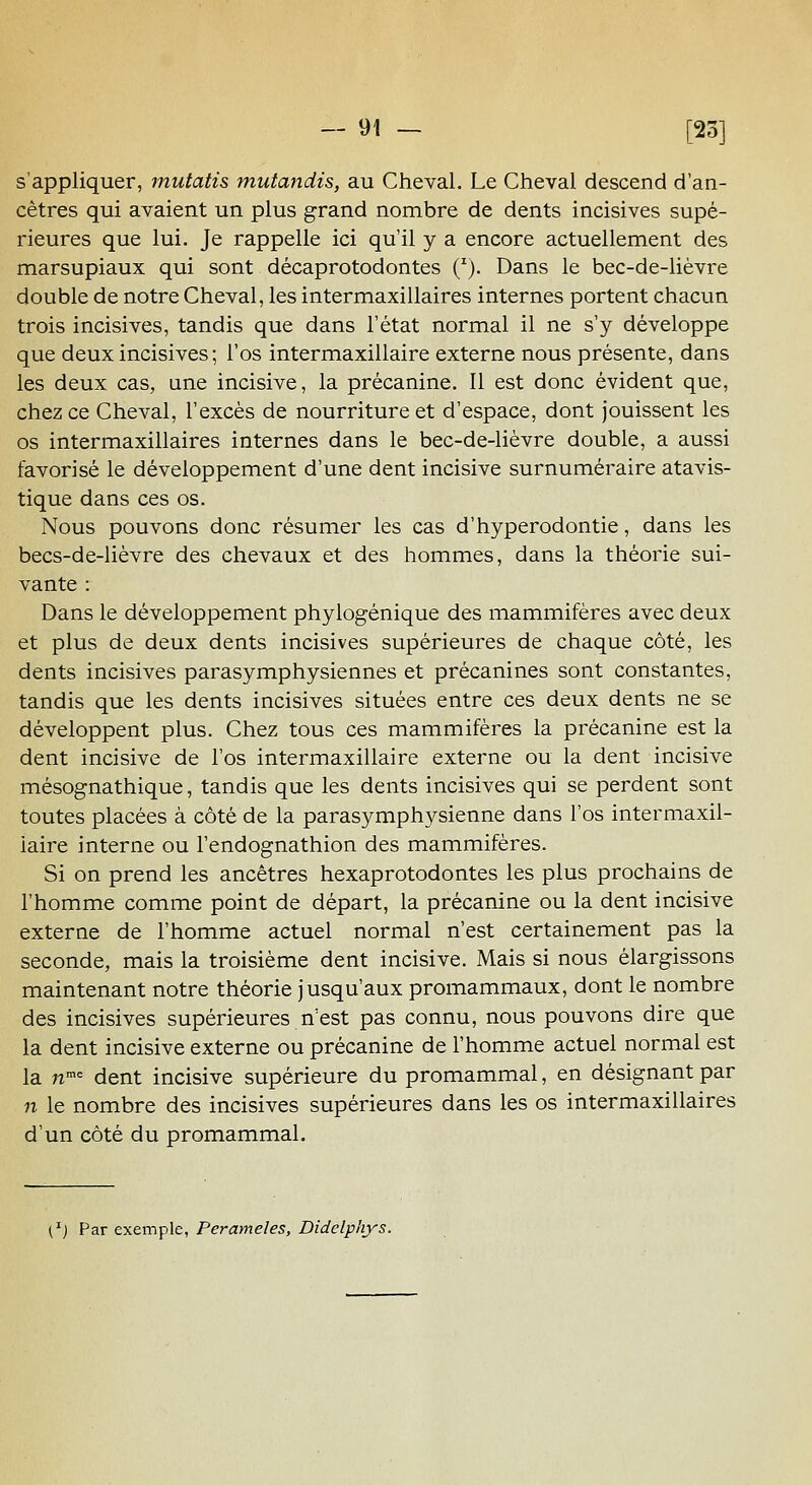 s'appliquer, mutatis mutandis, au Cheval. Le Cheval descend d'an- cêtres qui avaient un plus grand nombre de dents incisives supé- rieures que lui. Je rappelle ici qu'il y a encore actuellement des marsupiaux qui sont décaprotodontes (^). Dans le bec-de-lièvre double de notre Cheval, les intermaxillaires internes portent chacun trois incisives, tandis que dans l'état normal il ne s'y développe que deux incisives; l'os intermaxillaire externe nous présente, dans les deux cas, une incisive, la précanine. 11 est donc évident que, chez ce Cheval, l'excès de nourriture et d'espace, dont jouissent les os intermaxillaires internes dans le bec-de-lièvre double, a aussi favorisé le développement d'une dent incisive surnuméraire atavis- tique dans ces os. Nous pouvons donc résumer les cas d'hyperodontie, dans les becs-de-lièvre des chevaux et des hommes, dans la théorie sui- vante : Dans le développement phylogénique des mammifères avec deux et plus de deux dents incisives supérieures de chaque côté, les dents incisives parasymphysiennes et précanines sont constantes, tandis que les dents incisives situées entre ces deux dents ne se développent plus. Chez tous ces mammifères la précanine est la dent incisive de l'os intermaxillaire externe ou la dent incisive mésognathique, tandis que les dents incisives qui se perdent sont toutes placées à côté de la parasymphysienne dans l'os intermaxil- iaire interne ou l'endognathion des mammifères. Si on prend les ancêtres hexaprotodontes les plus prochains de l'homme comme point de départ, la précanine ou la dent incisive externe de l'homme actuel normal n'est certainement pas la seconde, mais la troisième dent incisive. Mais si nous élargissons maintenant notre théorie jusqu'aux promammaux, dont le nombre des incisives supérieures n'est pas connu, nous pouvons dire que la dent incisive externe ou précanine de l'homme actuel normal est la n'^ dent incisive supérieure du promammal, en désignant par n le nombre des incisives supérieures dans les os intermaxillaires d'un côté du promammal. l^j Par exemple, Perameles, Didelphys.