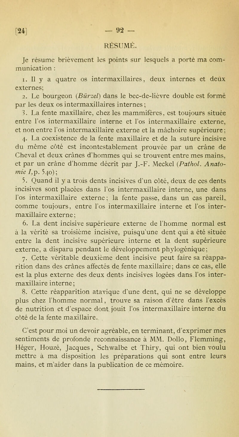 RÉSUMÉ. Je résume brièvement les points sur lesquels a porté ma com- munication : 1. Il y a quatre os intermaxillaires, deux internes et deux externes; 2. Le bourgeon {Bûrzel) dans le bec-de-lièvre double est formé par les deux os intermaxillaires internes ; 3. La fente maxillaire, chez les mammifères, est toujours située entre l'os intermaxillaire interne et l'os intermaxillaire externe, et non entre l'os intermaxillaire externe et la mâchoire supérieure; 4. La coexistence de la fente maxillaire et de la suture incisive du même côté est incontestablement prouvée par un crâne de Cheval et deux crânes d'hommes qui se trouvent entre mes mains, et par un crâne d'homme décrit par J.-F. Meckel (Pathol. Anato- mie I,p. 540); 5. Quand il y a trois dents incisives d'un côté, deux de ces dents incisives sont placées dans l'os intermaxillaire interne, une dans l'os intermaxillaire externe ; la fente passe, dans un cas pareil, comme toujours, entre l'os intermaxillaire interne et l'os inter- maxillaire externe ; 6. La dent incisive supérieure externe de l'homme normal est à la vérité sa troisième incisive, puisqu'une dent qui a été située entre la dent incisive supérieure interne et la dent supérieure externe, a disparu pendant le développement phylogénique ; 7. Cette véritable deuxième dent incisive peut faire sa réappa- rition dans des crânes affectés de fente maxillaire; dans ce cas, elle est la plus externe des deux dents incisives logées dans l'os inter- maxillaire interne ; 8. Cette réapparition atavique d'une dent, qui ne se développe plus chez l'homme normal, trouve sa raison d'être dans l'excès de nutrition et d'espace dont jouit l'os intermaxillaire interne du côté de la fente maxillaire. C'est pour moi un devoir agréable, en terminant, d'exprimer mes sentiments de profonde reconnaissance à MM. Dollo, Flemming, Héger, Houzé, Jacques, Schwalbe et Thiry, qui ont bien voulu mettre a ma disposition les préparations qui sont entre leurs mains, et m'aider dans la publication de ce mémoire.