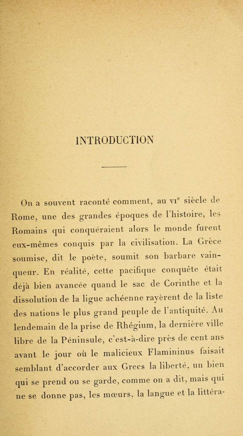 INTRODUCTION On a souvent raconté comment, au vi' siècle de Rome, une des grandes époques de 1 histoire, les Romains qui conquéraient alors le monde lurent eux-mêmes conquis par la civilisation. La Grèce soumise, dit le poète, soumit son barbare vain- queur. En réalité, cette pacifique conquête était déjà bien avancée quand le sac de Corinthe et la dissolution de la ligue achéenne rayèrent de la liste des nations le plus grand peuple de l'antiquité. Au lendemain de la prise de Rhégium, la dernière ville libre de la Péninsule, c'est-à-dire près de cent ans avant le jour où le malicieux Flaminmus faisait semblant d'accorder aux Grecs la liberté, un bien cjui se prend ou se garde, comme on a dit. mais qui ne se donne pas, les mœurs, la langue et la littéra-