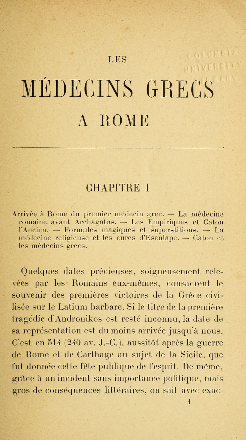 LES MÉDECINS GRECS A ROME CHAPITRE I Arrivée à Rome du premier médecin grec. — La médecine romaine avant Archagatos. — Les Empiriques et Gaton l'Ancien. — Formules magiques et superstitions. — La médecine religieuse et les cures d'Esculape. — Gaton et les médecins grecs. Quelques dates précieuses, soigneusement rele- vées par les Romains eux-mêmes, consacrent le souvenir des premières victoires de la Grèce civi- lisée sur le Latium barbare. Si le titre de la première tragédie d'Andronikos est resté inconnu, la date de sa représentation est du moins arrivée jusqu'à nous. C'est en 514 (240 av. J.-C), aussitôt après la guerre de Rome et de Carthage au sujet de la Sicile, que fut donnée cette fête publique de l'esprit. De même, grâce à un incident sans importance politique, mais gros de conséquences littéraires, on sait avec exac- {