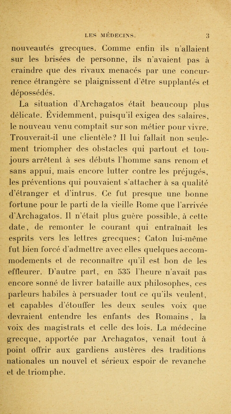 nouveautés grecques. Gomme enfin ils n'allaient sur les brisées de personne, ils n'avaient pas à craindre que des rivaux menacés par une concur- rence étrangère se plaignissent d'être supplantés et dépossédés. La situation d'Archagatos était beaucoup plus délicate. Évidemment, puisqu'il exigea des salaires, le nouveau venu comptait sur son métier pour vivre. Trouverait-il une clientèle? Il lui fallait non seule- ment triompher des obstacles qui partout et tou- jours arrêtent à ses débuts l'homme sans renom et sans appui, mais encore lutter contre les préjugés, les préventions qui pouvaient s'attacher à sa qualité d'étranger et d'intrus. Ce fut presque une bonne fortune pour le parti de la vieille Rome que l'arrivée d'Archagatos. Il n'était plus guère possible, à cette date, de remonter le courant qui entraînait les esprits vers les lettres grecques; Caton lui-même fut bien forcé d'admettre avec elles quelques accom- modements et de reconnaître qu'il est bon de les effleurer. D'autre part, en 535 l'heure n'avait pas encore sonné de livrer bataille aux philosophes, ces parleurs habiles à persuader tout ce qu'ils veulent, et capables d'étouffer les deux seules voix que devraient entendre les enfants des Romains , la voix des magistrats et celle des lois. La médecine grecque, apportée par x\rchagatos, venait tout à point offrir aux gardiens austères des traditions nationales un nouvel et sérieux espoir de revanche et de triomphe.