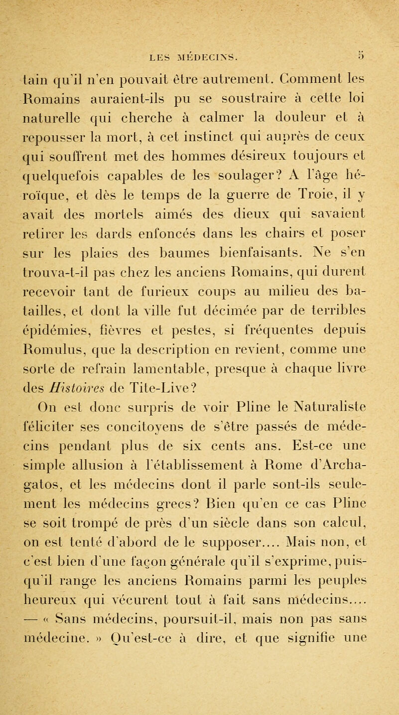 tain qu'il n'en pouvait être autrement. Comment les Romains auraient-ils pu se soustraire à cette loi naturelle qui cherche à calmer la douleur et à repousser la mort, à cet instinct qui auprès de ceux qui souffrent met des hommes désireux toujours et quelquefois capables de les soulager? A Fâge hé- roïque, et dès le temps de la guerre de Troie, il y avait des mortels aimés des dieux qui savaient retirer les dards enfoncés dans les chairs et poser sur les plaies des baumes bienfaisants. Ne s'en trouva-t-il pas chez les anciens Romains, qui durent recevoir tant de furieux coups au milieu des ba- tailles, et dont la ville fut décimée par de terribles épidémies, fièvres et pestes, si fréquentes depuis Romulus, que la description en revient, comme une sorte de refrain lamentable, presque à chaque livre des Histoires de Tite-Live? On est donc surpris de voir Pline le Naturaliste féliciter ses concitoyens de s'être passés de méde- cins pendant plus de six cents ans. Est-ce une simple allusion à l'établissement à Rome d'Archa- gatos, et les médecins dont il parle sont-ils seule- ment les médecins grecs? Bien qu'en ce cas Pline se soit trompé de près d'un siècle dans son calcul, on est tenté d'abord de le supposer.... Mais non, et c'est bien d'une façon générale qu'il s'exprime, puis- qu'il range les anciens Romains parmi les peuples heureux qui vécurent tout à fait sans médecins.... — « Sans médecins, poursuit-il, mais non pas sans médecine. » Qu'est-ce à dire, et que signifie une