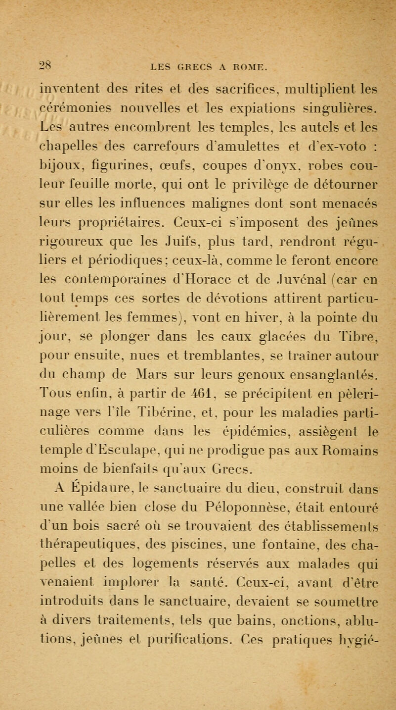 inventent des rites et des sacrifices, multiplient les cérémonies nouvelles et les expiations singulières. Les autres encombrent les temples, les autels et les chapelles des carrefours d'amulettes et d'ex-voto : bijoux, figurines, œufs, coupes donyx. robes cou- leur feuille morte, qui ont le privilège de détourner sur elles les influences malignes dont sont menacés leurs propriétaires. Ceux-ci s'imposent des jeûnes rigoureux que les Juifs, plus tard, rendront régu- liers et périodiques: ceux-là, comme le feront encore les contemporaines dHorace et de Juvénal (car en tout temps ces sortes de dévotions attirent particu- lièrement les femmes), vont en hiver, à la pointe du jour, se plonger dans les eaux glacées du Tibre, pour ensuite, nues et tremblantes, se traîner autour du champ de Mars sur leurs genoux ensanglantés. Tous enfin, à partir de 461. se précipitent en pèleri- nage vers Tîle Tibérine, et. pour les maladies parti- culières comme dans les épidémies, assiègent le temple d'Esculape, qui ne prodigue pas aux Romains moins de bienfaits quaux Grecs. A Épidaure. le sanctuaire du dieu, construit dans une vallée bien close du Péloponnèse, était entouré dun bois sacré où se trouvaient des établissements thérapeutiques, des piscines, une fontaine, des cha- pelles et des logements réservés aux malades qui venaient implorer la santé. Ceux-ci, avant d'être introduits dans le sanctuaire, devaient se soumettre à divers traitements, tels que bains, onctions, ablu- tions, jeûnes et purifications. Ces pratiques hvgié-