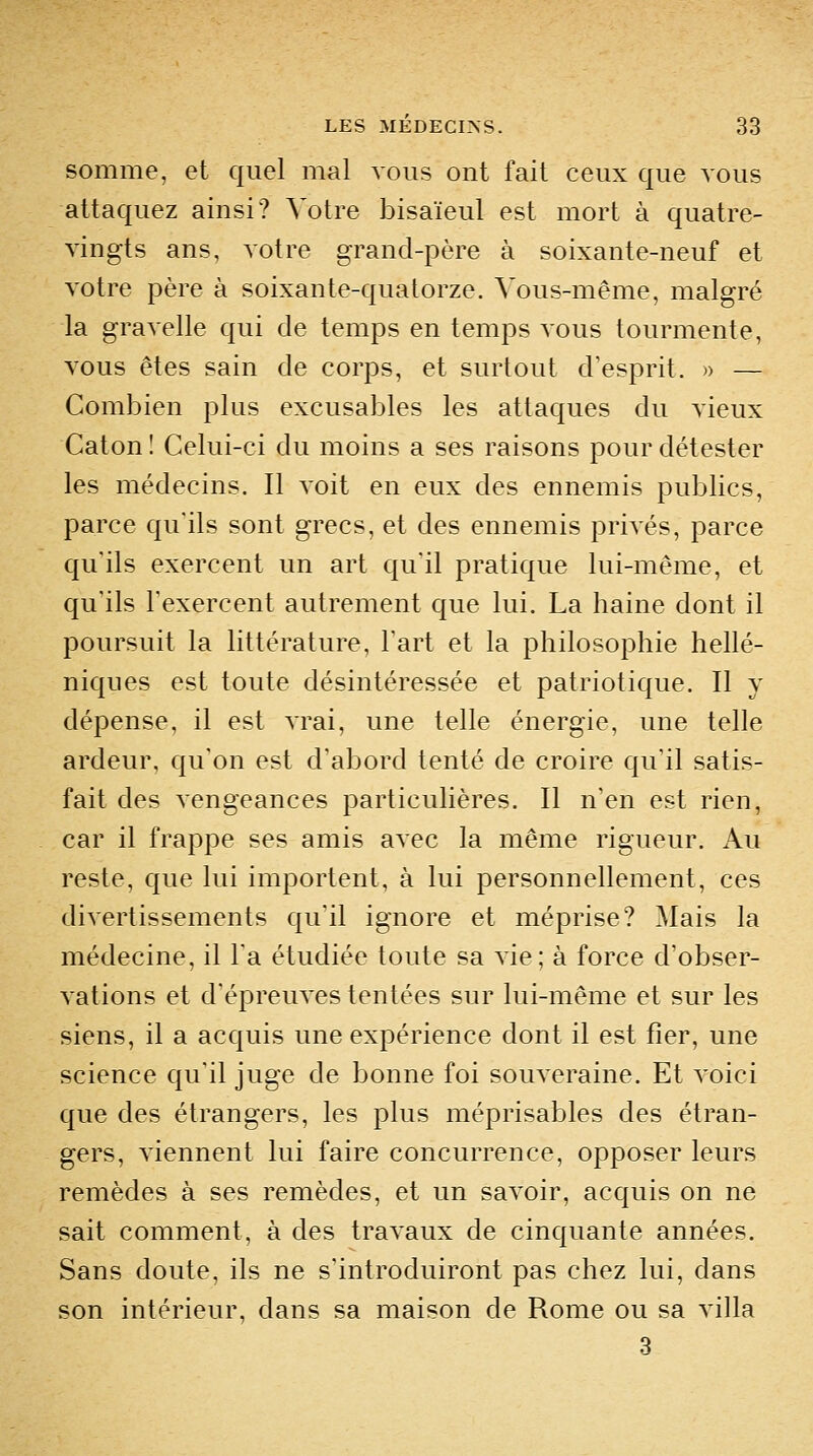 somme, et quel mal vous ont fait ceux que vous attaquez ainsi? Votre bisaïeul est mort à quatre- vingts ans, votre grand-père à soixante-neuf et votre père à soixante-quatorze, ^'ous-même, malgré la gravelle qui de temps en temps vous tourmente, vous êtes sain de corps, et surtout d'esprit. » — Combien plus excusables les attaques du vieux CatonI Celui-ci du moins a ses raisons pour détester les médecins. Il voit en eux des ennemis publics, parce qu'ils sont grecs, et des ennemis privés, parce qu'ils exercent un art qu'il pratique lui-même, et qu'ils l'exercent autrement que lui. La haine dont il poursuit la littérature, l'art et la philosophie hellé- niques est toute désintéressée et patriotique. Il y dépense, il est vrai, une telle énergie, une telle ardeur, qu'on est d'abord tenté de croire qu'il satis- fait des vengeances particulières. Il n'en est rien, car il frappe ses amis avec la même rigueur. Au reste, que lui importent, à lui personnellement, ces divertissements qu'il ignore et méprise? Mais la médecine, il Ta étudiée toute sa vie; à force d'obser- vations et d'épreuves tentées sur lui-même et sur les siens, il a acquis une expérience dont il est fier, une science qu'il juge de bonne foi souveraine. Et voici que des étrangers, les plus méprisables des étran- gers, viennent lui faire concurrence, opposer leurs remèdes à ses remèdes, et un savoir, acquis on ne sait comment, à des travaux de cinquante années. Sans doute, ils ne s'introduiront pas chez lui, dans son intérieur, dans sa maison de Rome ou sa villa 3