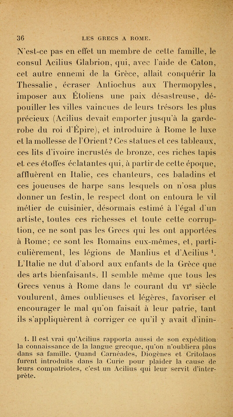 N'est-ce pas en effet un membre de cette famille, le consul Acilius Glabrion, qui, avec Taide de Caton, cet autre ennemi de la Grèce, allait conquérir la Thessalie , écraser Antiochus aux Thermopyles, imposer aux Etoliens une paix désastreuse, dé- pouiller les villes vaincues de leurs trésors les plus précieux (Acilius devait emporter jusqu'à la garde- robe du roi d'Épire), et introduire à Rome le luxe et la mollesse de l'Orient? Ces statues et ces tableaux, ces lits d'ivoire incrustés de bronze, ces riches tapis et ces étoffes éclatantes qui, à partir de cette époque, affluèrent en Italie, ces chanteurs, ces baladins et ces joueuses de harpe sans lesquels on n'osa plus donner un festin, le respect dont on entoura le vil métier de cuisinier, désormais estimé à l'égal d'un artiste, toutes ces richesses et toute cette corrup- tion, ce ne sont pas les Grecs qui les ont apportées à Rome; ce sont les Romains eux-mêmes, et, parti- culièrement, les légions de Manlius et d'Acilius ^ L'Italie ne dut d'abord aux enfants de la Grèce que des arts bienfaisants. Il semble même que tous les Grecs venus à Rome dans le courant du vi° siècle voulurent, âmes oublieuses et légères, favoriser et encourager le mal qu'on faisait à leur patrie, tant ils s'appliquèrent à corriger ce qu'il y avait d'inin- 1. Il est vrai qu'Acilius rapporta aussi de son expédition la connaissance de la langue grecque, qu'on n'oubliera plus dans sa famille. Quand Carnéades, Diogènes et Critolaos furent introduits dans la Curie pour plaider la cause de leurs compatriotes, c'est un Acilius qui leur servit d'inter- prète.