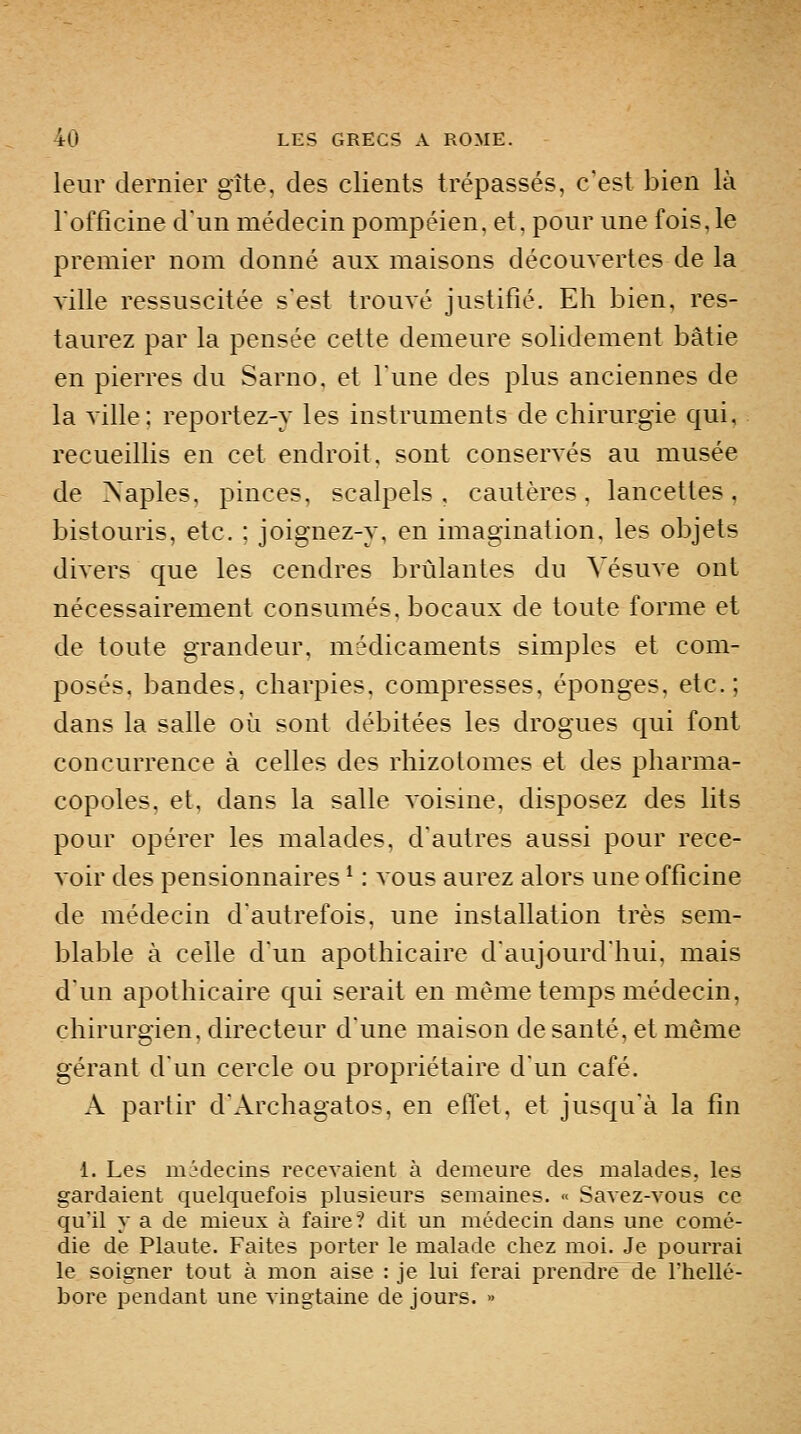 leur dernier gîte, des clients trépassés, c'est bien là Tofficine d'un médecin pompéien, et, pour une fois, le premier nom donné aux maisons découvertes de la ville ressuscitée s'est trouvé justifié. Eh bien, res- taurez par la pensée cette demeure solidement bâtie en pierres du Sarno. et Tune des plus anciennes de la ville; reportez-y les instruments de chirurgie qui, recueillis en cet endroit, sont conservés au musée de Naples, pinces, scalpels, cautères, lancettes, bistouris, etc. : joignez-y, en imagination, les objets divers que les cendres brûlantes du Vésuve ont nécessairement consumés, bocaux de toute forme et de toute grandeur, médicaments simples et com- posés, bandes, charpies, compresses, éponges, etc.; dans la salle où sont débitées les drogues qui font concurrence à celles des rhizotomes et des pharma- copoles, et, dans la salle voisine, disposez des lits pour opérer les malades, d'autres aussi pour rece- voir des pensionnaires ^ : vous aurez alors une officine de médecin d'autrefois, une installation très sem- blable à celle d'un apothicaire d'aujourd'hui, mais d'un apothicaire qui serait en même temps médecin, chirurgien, directeur d'une maison de santé, et même gérant d'un cercle ou propriétaire d'un café. A partir d'Archagatos, en effet, et jusqu'à la fin 1. Les mMecins recevaient à demeure des malades, les gardaient quelquefois plusieurs semaines. « Savez-vous ce qu'il y a de mieux à faire? dit un médecin dans une comé- die de Plante. Faites porter le malade chez moi. Je pourrai le soigner tout à mon aise : je lui ferai prendre de l'hellé- bore pendant une vingtaine de jours. »