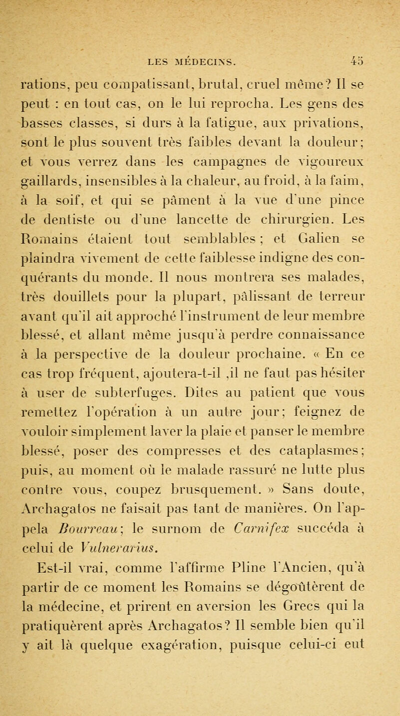 rations, peu coxiipatissant, brutal, cruel même? Il se peut : en tout cas, on le lui reprocha. Les gens des basses classes, si durs à la fatigue, aux priAations, sont le plus souvent très faibles devant la douleur; et vous verrez dans les campagnes de vigoureux gaillards, insensibles à la chaleur, au froid, à la faim, à la soif, et qui se pâment à la vue dune pince de dentiste ou d'une lancette de chirurgien. Les Romains étaient tout semblables ; et Galien se plaindra vivement de cette faiblesse indigne des con- quérants du monde. Il nous montrera ses malades, très douillets pour la plupart, pâlissant de terreur avant qu'il ait approché l'instrument de leur membre blessé, et allant même jusqu'à perdre connaissance à la perspective de la douleur prochaine. « En ce cas trop fréquent, ajoutera-t-il .il ne faut pas hésiter à user de subterfuges. Dites au patient que vous remettez l'opération à un autre jour; feignez de vouloir simplement laver la plaie et panser le membre blessé, poser des compresses et des cataplasmes; puis, au moment où le malade rassuré ne lutte plus contre vous, coupez brusquement. » Sans doute, Archagatos ne faisait pas tant de manières. On l'ap- pela Bourreau\ le surnom de Garnifex succéda à celui de Vubierarius. Est-il vrai, comme l'affirme Pline l'Ancien, qu'à partir de ce moment les Romains se dégoûtèrent de la médecine, et prirent en aversion les Grecs qui la pratiquèrent après Archagatos? Il semble bien qu'il y ait là quelque exagération, puisque celui-ci eut