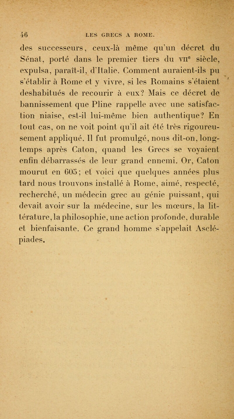 des successeurs, ceux-là même qu'un décret du Sénat, porté dans le premier tiers du vii^ siècle, expulsa, paraît-il, d'Italie. Comment auraient-ils pu s'établir à Rome et y vivre, si les Romains s'étaient deshabitués de recourir à eux? Mais ce décret de bannissement que Pline rappelle avec une satisfac- tion niaise, est-il lui-même bien authentique? En tout cas, on ne voit point qu'il ait été très rigoureu- sement appliqué. Il fut promulgé, nous dit-on, long- temps après Caton, quand les Grecs se voyaient enfin débarrassés de leur grand ennemi. Or, Caton mourut en 605 ; et voici que quelques années plus tard nous trouvons installé à Rome, aimé, respecté, recherché, un médecin grec au génie puissant, qui devait avoir sur la médecine, sur les mœurs, la lit- térature, la philosophie, une action profonde, durable et bienfaisante. Ce grand homme s'appelait Asclé- piades.