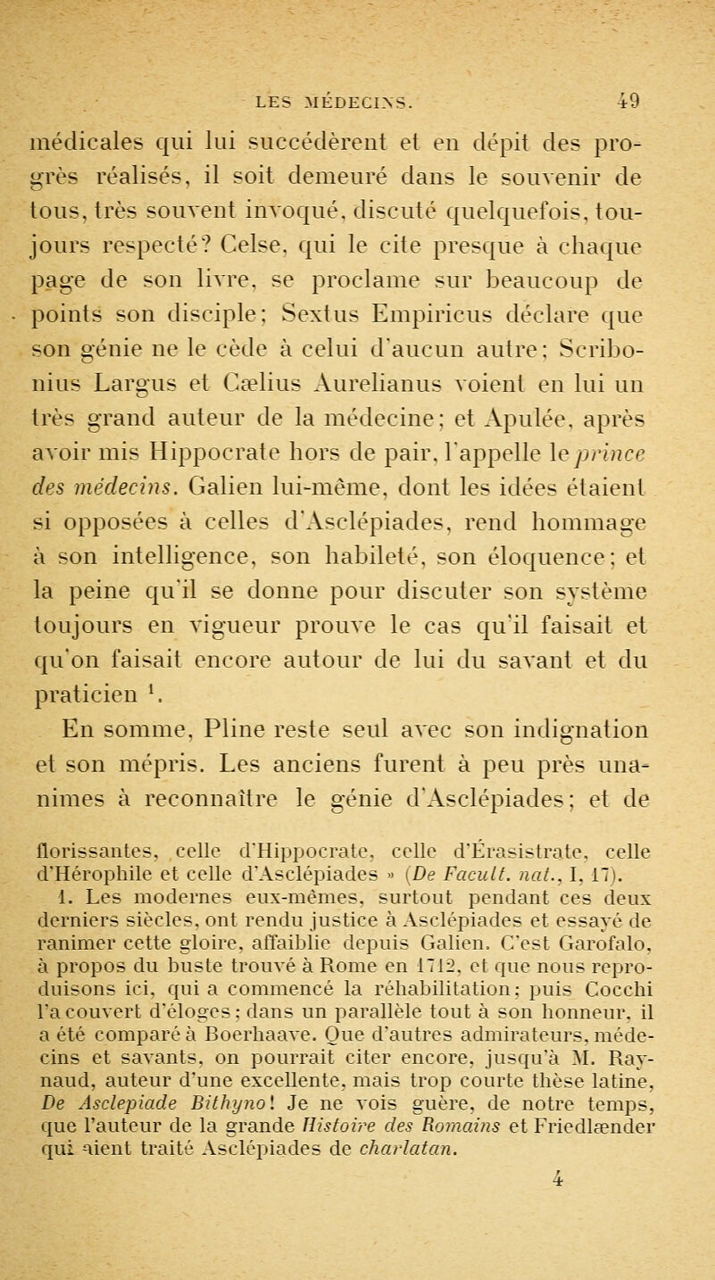 médicales qui lui succédèrent et en dépit des pro- grès réalisés, il soit demeuré dans le souvenir de tous, très souvent invoqué, discuté quelquefois, tou- jours respecté? Celse. qui le cite presque à chaque page de son livre, se proclame sur beaucoup de points son disciple; Sextus Empiricus déclare que son génie ne le cède à celui d'aucun autre; Scri]:>o- nius Largus et Cselius Aurelianus voient en lui un très grand auteur de la médecine: et Apulée, après avoir mis Hippocrate hors de pair, l'appelle le jjri}2ce des médecins. Galien lui-même, dont les idées étaient si opposées à celles d'Asclépiades, rend hommage à son intelligence, son habileté, son éloquence; et la peine qu'il se donne pour discuter son système toujours en vigueur prouve le cas qu'il faisait et qu'on faisait encore autour de lui du savant et du praticien '. En somme, Pline reste seul avec son indignation et son mépris. Les anciens furent à peu près una- nimes à reconnaître le génie d'Asclépiades; et de florissantes, celle d'Hippocrate. celle d'Érasistrate, celle d'Hérophile et celle d'Asclépiades » (De Faciilt. nat., I, 17). 1. Les modernes eux-mêmes, surtout pendant ces deux derniers siècles, ont rendu justice à Asclépiades et essayé de ranimer cette gloire, affaiblie depuis Galien= C'est Garofalo, à propos du buste trouvé à Rome en 1712, et que nous repro- duisons ici. qui a commencé la réhabilitation: puis Cocchi l'a couvert d'éloges; dans un parallèle tout à son honneur, il a été comparée Boerhaave. Que d'autres admirateurs,méde- cins et savants, on pourrait citer encore, jusqu'à M. Ray- naud, auteur d'une excellente, mais trop courte thèse latine, De Asclepiade Bithynol Je ne vois guère, de notre temps, que l'auteur de la grande Histoire des RomoAns et Friedleender qui aient traité Asclépiades de charlatan. 4