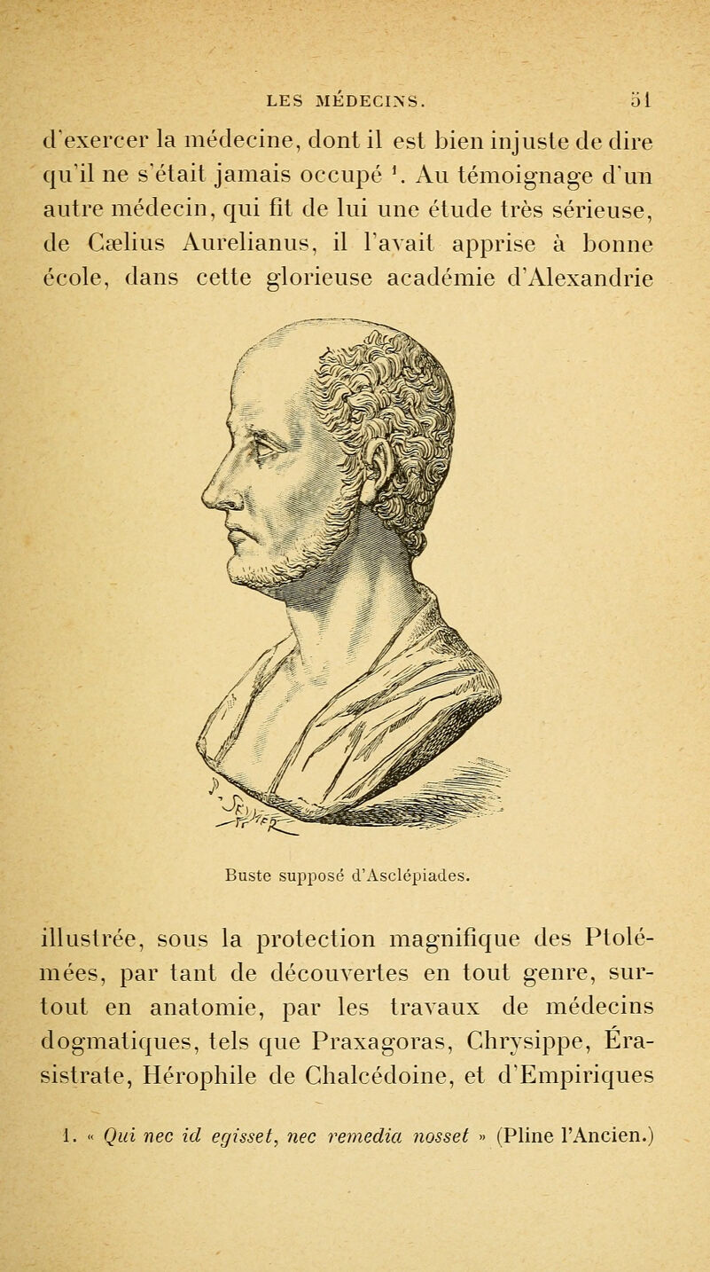 d'exercer la médecine, dont il est bien injuste de dire qu'il ne s'était jamais occupé '. Au témoignage d'un autre médecin, qui fit de lui une étude très sérieuse, de Cselius Aurelianus, il Tavait apprise à bonne école, dans cette glorieuse académie d'Alexandrie Buste supposé d'Asclépiades. illustrée, sous la protection magnifique des Ptolé- mées, par tant de découvertes en tout genre, sur- tout en anatomie, par les travaux de médecins dogmatiques, tels que Praxagoras, Chrysippe, Era- sistrate, Hérophile de Clialcédoine, et d'Empiriques 1. « Qui nec ici egisset, nec remédia nosset » (Pline l'Ancien.)