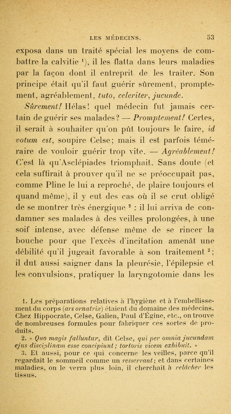 exposa dans un traité spécial les moyens de com- battre la calvitie ';, il les flatta dans leurs maladies par la façon dont il entreprit de les traiter. Son principe était qu'il faut guérir sûrement, prompte- ment, agréablement, tuto, celeriter, jucunde. Sîirement/ Hélas \ quel médecin fut jamais cer- tain de guérir ses malades? — Promptcment! Certes, il serait à souhaiter qu'on pût toujours le faire, id votum est, soupire Celse ; mais il est parfois témé- raire de vouloir guérir trop vite. — Agréablement ! C'est là qu'Asclépiades triomphait. Sans doute (et cela suffirait à prouver qu'il ne se préoccupait pas, comme Phne le lui a reproché, de plaire toujours et quand même), il y eut des cas où il se crut obligé de se montrer très énergique ^ : il lui arriva de con- damner ses malades à des veilles prolongées, à une soif intense, avec défense même de se rincer la bouche pour que l'excès d'incitation amenât une débilité qu'il jugeait favorable à son traitement^; il dut aussi saigner dans la pleurésie, Fépilepsie et les convulsions, pratiquer la laryngotomie dans les 1. Les préparations relatives à l'hygiène et à l'embellisse- ment du corps {ars ornafrhf) étaient du domaine des médecins. Chez Hippocrate, Celse, Galien, Paul d'Égine, etc., on trouve de nombreuses formules pour fabriquer ces sortes de pro- duits. 2. « Quo magis falluntur, dit Celse, qui per orania jucundmn ejiis disciplinam esse concipiunt; iortoris vicem exhihuit. » 3. Et aussi, pour ce qui concerne les veilles, parce qu'il regardait le sommeil comme un resserrant; et dans certaines maladies, on le verra plus loin, il cherchait à relâcfier les tissus.